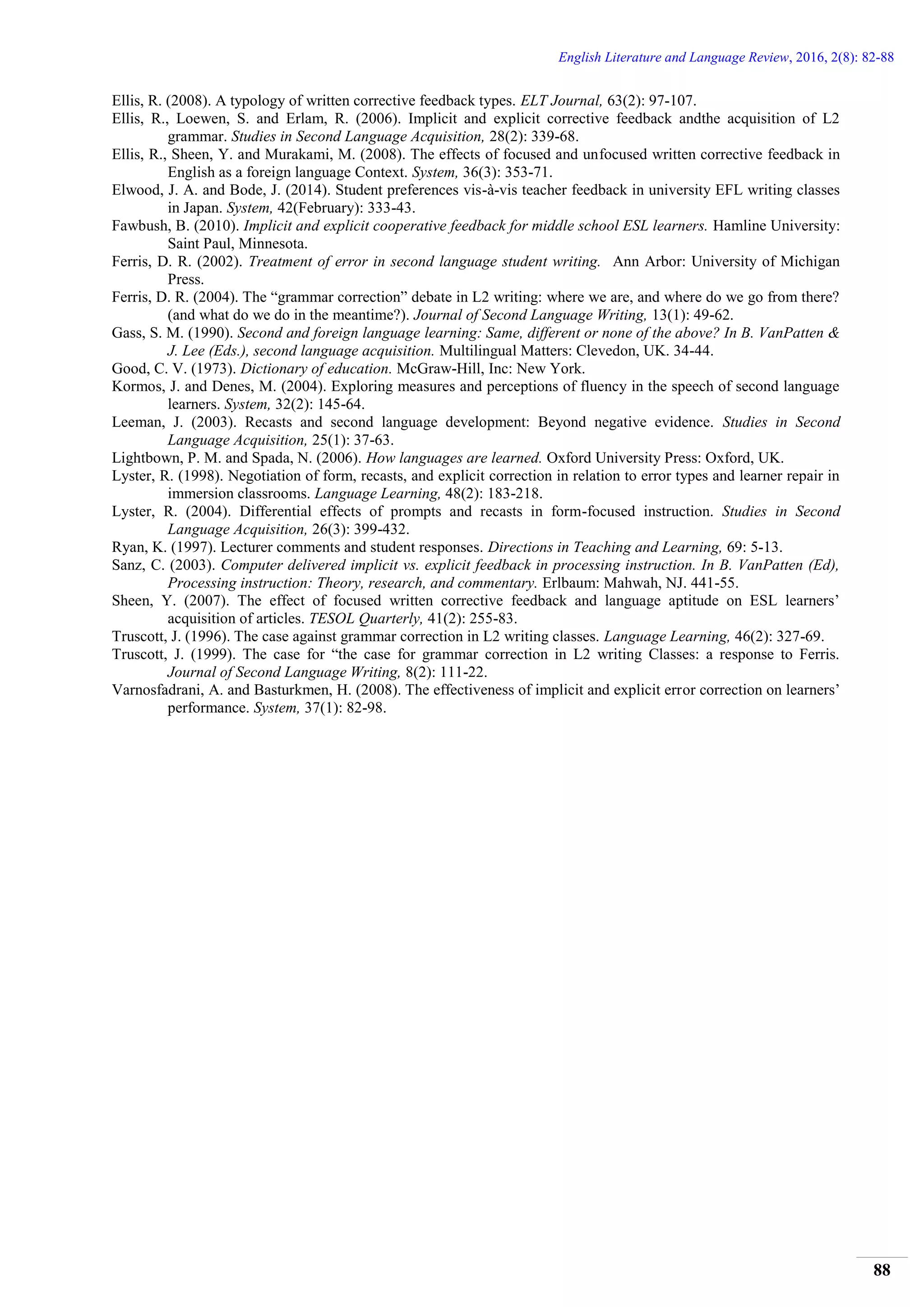 English Literature and Language Review, 2016, 2(8): 82-88
88
Ellis, R. (2008). A typology of written corrective feedback types. ELT Journal, 63(2): 97-107.
Ellis, R., Loewen, S. and Erlam, R. (2006). Implicit and explicit corrective feedback andthe acquisition of L2
grammar. Studies in Second Language Acquisition, 28(2): 339-68.
Ellis, R., Sheen, Y. and Murakami, M. (2008). The effects of focused and unfocused written corrective feedback in
English as a foreign language Context. System, 36(3): 353-71.
Elwood, J. A. and Bode, J. (2014). Student preferences vis-à-vis teacher feedback in university EFL writing classes
in Japan. System, 42(February): 333-43.
Fawbush, B. (2010). Implicit and explicit cooperative feedback for middle school ESL learners. Hamline University:
Saint Paul, Minnesota.
Ferris, D. R. (2002). Treatment of error in second language student writing. Ann Arbor: University of Michigan
Press.
Ferris, D. R. (2004). The “grammar correction” debate in L2 writing: where we are, and where do we go from there?
(and what do we do in the meantime?). Journal of Second Language Writing, 13(1): 49-62.
Gass, S. M. (1990). Second and foreign language learning: Same, different or none of the above? In B. VanPatten &
J. Lee (Eds.), second language acquisition. Multilingual Matters: Clevedon, UK. 34-44.
Good, C. V. (1973). Dictionary of education. McGraw-Hill, Inc: New York.
Kormos, J. and Denes, M. (2004). Exploring measures and perceptions of fluency in the speech of second language
learners. System, 32(2): 145-64.
Leeman, J. (2003). Recasts and second language development: Beyond negative evidence. Studies in Second
Language Acquisition, 25(1): 37-63.
Lightbown, P. M. and Spada, N. (2006). How languages are learned. Oxford University Press: Oxford, UK.
Lyster, R. (1998). Negotiation of form, recasts, and explicit correction in relation to error types and learner repair in
immersion classrooms. Language Learning, 48(2): 183-218.
Lyster, R. (2004). Differential effects of prompts and recasts in form-focused instruction. Studies in Second
Language Acquisition, 26(3): 399-432.
Ryan, K. (1997). Lecturer comments and student responses. Directions in Teaching and Learning, 69: 5-13.
Sanz, C. (2003). Computer delivered implicit vs. explicit feedback in processing instruction. In B. VanPatten (Ed),
Processing instruction: Theory, research, and commentary. Erlbaum: Mahwah, NJ. 441-55.
Sheen, Y. (2007). The effect of focused written corrective feedback and language aptitude on ESL learners’
acquisition of articles. TESOL Quarterly, 41(2): 255-83.
Truscott, J. (1996). The case against grammar correction in L2 writing classes. Language Learning, 46(2): 327-69.
Truscott, J. (1999). The case for “the case for grammar correction in L2 writing Classes: a response to Ferris.
Journal of Second Language Writing, 8(2): 111-22.
Varnosfadrani, A. and Basturkmen, H. (2008). The effectiveness of implicit and explicit error correction on learners’
performance. System, 37(1): 82-98.
 
