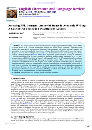 English Literature and Language Review
ISSN(e): 2412-1703, ISSN(p): 2413-8827
Vol. 3, No. 8, pp: 74-81, 2017
URL: http://arpgweb.com/?ic=journal&journal=9&info=aims
*Corresponding Author
74
Academic Research Publishing Group
Assessing EFL Learners’ Authorial Stance in Academic Writing:
A Case of Out Theses and Dissertations Authors
Zelda Elisifa Sam* Department of Linguistics and Literary Studies, Faculty of Arts and Social Sciences, Open University
of Tanzania, Tanzania
Elizabeth Kyara Department of Foundation Studies, Institute of Continuing Education, Open University of Tanzania,
Tanzania
1. Introduction
One of the demands of reporting research results that challenges second language (L2) writers is representing
their perspectives on a topic while engaging in assessment of the research that has already been reported in that
area. This task confronts researchers as they introduce their studies and situate them in relation to other works in
their ﬁelds. ESL pedagogy often offers only superﬁcial or abstract guidelines or formulas, scattered sentence
examples, or a focus on vocabulary out of its discursive context to writers who want to learn more about how to
achieve an effective stance in presenting their research. Such approaches are inadequate in preparing writers to
achieve the nuanced presentation of their views in relation to others that is needed to establish a research space and
situate oneself within that space.
This study seeks to assess Tanzanian EFL learners‟ use of linguistic resources in showing their stance in their
academic writing. Our analysis draws on the Engagement framework in systemic functional linguistics (Martin and
White, 2005) and links the linguistic resources identiﬁed through that framework with Swales‟ moves (Swales,
1990;2004), to provide more detailed information about how authors achieve an authoritative voice. Each rhetorical
move has a speciﬁc purpose that needs to be realized by appropriate linguistic expressions. For example, in
transitioning from Swales (1990) ﬁrst move, “establish a territory” of a study to the next, “establish a niche” in
research, an author might choose to entertain a wide range of possibilities before contracting the argumentative
space to highlight his/her stance. Alternatively, s/he might focus directly on what is already known in order to direct
the readers‟ attention to their perspectives. In either case, the author can choose from a range of possible ways of
entertaining or closing down options. Our focus here was assessing various ways the EFL learners use to present a
stance in linguistic resources related to the rhetorical moves they make.
2. Introducing Research
When called upon to respond to disciplinary writing requirements that often remain implicit, novice L2 research
writers, even those in post-graduate programs, can experience a gap between their disciplinary knowledge and their
Abstract: This study was an assessment of authorial stance using engagement framework by Tanzanian EFL
academic writers so as to reveal the linguistic resources that enable authors to present a stance toward the
research they are reviewing and presenting. Specifically, the study sought to i) explore pattern of expanding and
contracting in presenting authorial stance in the selected dissertations and theses, ii) assess the authors‟
linguistic resources for expanding moves, and iii) assess the linguistic resources for contracting moves by the
authors. The study adapted Martin and White (2005) engagement system framework focusing on heterogloss.
The study was conducted at the Open University of Tanzania. We analyzed the engagement of 20 EFL post-
graduate theses and 20 Dissertations at Master‟s and Doctoral levels by the EFL candidates/authors and used
document analysis as a sole tool of data gathering. In conducting analyses of these texts, each was ﬁrst broken
down into non-embedded clauses and analyzed based on the engagement system belonging to heterogloss
categories then their respective sub-categories. Findings revealed that the dissertation/theses writers varied in
their mode of registering their stances towards the subject matter and thence proven heteroglossic rather than
monoglossic. In that way they were able to establish their authorial territory and claim their visibility or
presence instead of being compilers or reporters of findings by others. It was further noted that author stance
was more noticed in literature review and introduction chapters.
Keywords: Authorial stance; EFL; Academic writing; Engagement framework.
 