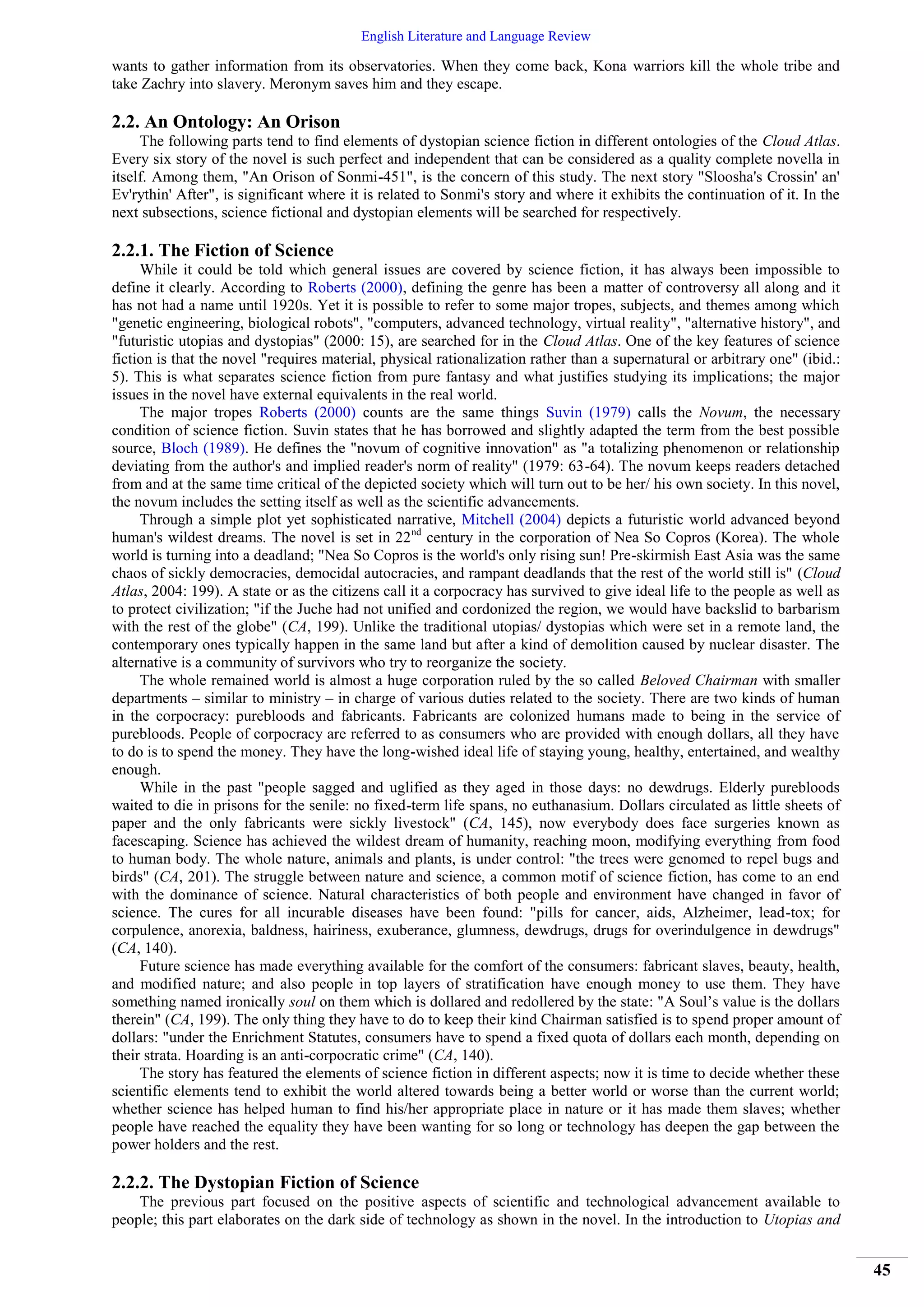 English Literature and Language Review
45
wants to gather information from its observatories. When they come back, Kona warriors kill the whole tribe and
take Zachry into slavery. Meronym saves him and they escape.
2.2. An Ontology: An Orison
The following parts tend to find elements of dystopian science fiction in different ontologies of the Cloud Atlas.
Every six story of the novel is such perfect and independent that can be considered as a quality complete novella in
itself. Among them, "An Orison of Sonmi-451", is the concern of this study. The next story "Sloosha's Crossin' an'
Ev'rythin' After", is significant where it is related to Sonmi's story and where it exhibits the continuation of it. In the
next subsections, science fictional and dystopian elements will be searched for respectively.
2.2.1. The Fiction of Science
While it could be told which general issues are covered by science fiction, it has always been impossible to
define it clearly. According to Roberts (2000), defining the genre has been a matter of controversy all along and it
has not had a name until 1920s. Yet it is possible to refer to some major tropes, subjects, and themes among which
"genetic engineering, biological robots", "computers, advanced technology, virtual reality", "alternative history", and
"futuristic utopias and dystopias" (2000: 15), are searched for in the Cloud Atlas. One of the key features of science
fiction is that the novel "requires material, physical rationalization rather than a supernatural or arbitrary one" (ibid.:
5). This is what separates science fiction from pure fantasy and what justifies studying its implications; the major
issues in the novel have external equivalents in the real world.
The major tropes Roberts (2000) counts are the same things Suvin (1979) calls the Novum, the necessary
condition of science fiction. Suvin states that he has borrowed and slightly adapted the term from the best possible
source, Bloch (1989). He defines the "novum of cognitive innovation" as "a totalizing phenomenon or relationship
deviating from the author's and implied reader's norm of reality" (1979: 63-64). The novum keeps readers detached
from and at the same time critical of the depicted society which will turn out to be her/ his own society. In this novel,
the novum includes the setting itself as well as the scientific advancements.
Through a simple plot yet sophisticated narrative, Mitchell (2004) depicts a futuristic world advanced beyond
human's wildest dreams. The novel is set in 22nd
century in the corporation of Nea So Copros (Korea). The whole
world is turning into a deadland; "Nea So Copros is the world's only rising sun! Pre-skirmish East Asia was the same
chaos of sickly democracies, democidal autocracies, and rampant deadlands that the rest of the world still is" (Cloud
Atlas, 2004: 199). A state or as the citizens call it a corpocracy has survived to give ideal life to the people as well as
to protect civilization; "if the Juche had not unified and cordonized the region, we would have backslid to barbarism
with the rest of the globe" (CA, 199). Unlike the traditional utopias/ dystopias which were set in a remote land, the
contemporary ones typically happen in the same land but after a kind of demolition caused by nuclear disaster. The
alternative is a community of survivors who try to reorganize the society.
The whole remained world is almost a huge corporation ruled by the so called Beloved Chairman with smaller
departments – similar to ministry – in charge of various duties related to the society. There are two kinds of human
in the corpocracy: purebloods and fabricants. Fabricants are colonized humans made to being in the service of
purebloods. People of corpocracy are referred to as consumers who are provided with enough dollars, all they have
to do is to spend the money. They have the long-wished ideal life of staying young, healthy, entertained, and wealthy
enough.
While in the past "people sagged and uglified as they aged in those days: no dewdrugs. Elderly purebloods
waited to die in prisons for the senile: no fixed-term life spans, no euthanasium. Dollars circulated as little sheets of
paper and the only fabricants were sickly livestock" (CA, 145), now everybody does face surgeries known as
facescaping. Science has achieved the wildest dream of humanity, reaching moon, modifying everything from food
to human body. The whole nature, animals and plants, is under control: "the trees were genomed to repel bugs and
birds" (CA, 201). The struggle between nature and science, a common motif of science fiction, has come to an end
with the dominance of science. Natural characteristics of both people and environment have changed in favor of
science. The cures for all incurable diseases have been found: "pills for cancer, aids, Alzheimer, lead-tox; for
corpulence, anorexia, baldness, hairiness, exuberance, glumness, dewdrugs, drugs for overindulgence in dewdrugs"
(CA, 140).
Future science has made everything available for the comfort of the consumers: fabricant slaves, beauty, health,
and modified nature; and also people in top layers of stratification have enough money to use them. They have
something named ironically soul on them which is dollared and redollered by the state: "A Soul’s value is the dollars
therein" (CA, 199). The only thing they have to do to keep their kind Chairman satisfied is to spend proper amount of
dollars: "under the Enrichment Statutes, consumers have to spend a fixed quota of dollars each month, depending on
their strata. Hoarding is an anti-corpocratic crime" (CA, 140).
The story has featured the elements of science fiction in different aspects; now it is time to decide whether these
scientific elements tend to exhibit the world altered towards being a better world or worse than the current world;
whether science has helped human to find his/her appropriate place in nature or it has made them slaves; whether
people have reached the equality they have been wanting for so long or technology has deepen the gap between the
power holders and the rest.
2.2.2. The Dystopian Fiction of Science
The previous part focused on the positive aspects of scientific and technological advancement available to
people; this part elaborates on the dark side of technology as shown in the novel. In the introduction to Utopias and
 