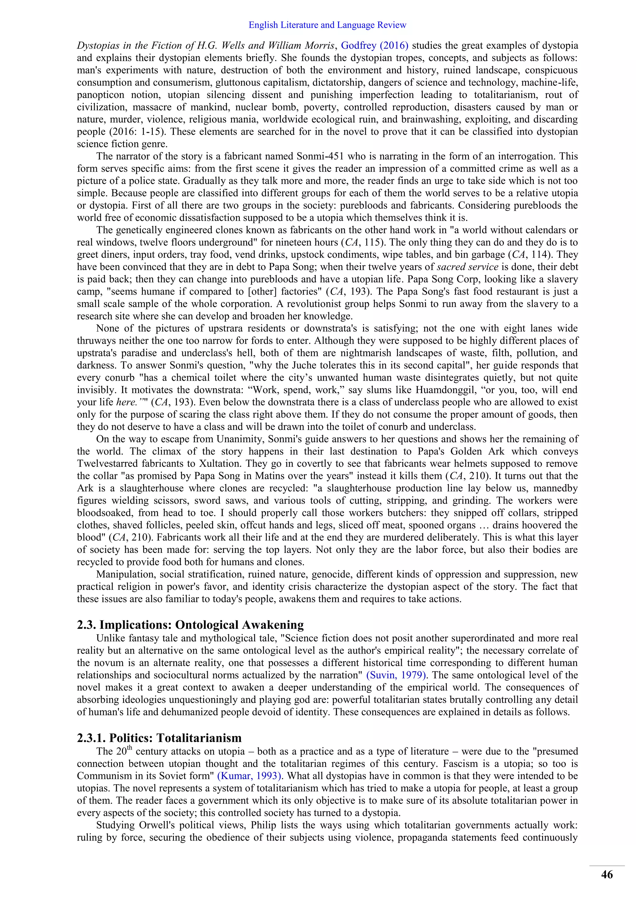 English Literature and Language Review
46
Dystopias in the Fiction of H.G. Wells and William Morris, Godfrey (2016) studies the great examples of dystopia
and explains their dystopian elements briefly. She founds the dystopian tropes, concepts, and subjects as follows:
man's experiments with nature, destruction of both the environment and history, ruined landscape, conspicuous
consumption and consumerism, gluttonous capitalism, dictatorship, dangers of science and technology, machine-life,
panopticon notion, utopian silencing dissent and punishing imperfection leading to totalitarianism, rout of
civilization, massacre of mankind, nuclear bomb, poverty, controlled reproduction, disasters caused by man or
nature, murder, violence, religious mania, worldwide ecological ruin, and brainwashing, exploiting, and discarding
people (2016: 1-15). These elements are searched for in the novel to prove that it can be classified into dystopian
science fiction genre.
The narrator of the story is a fabricant named Sonmi-451 who is narrating in the form of an interrogation. This
form serves specific aims: from the first scene it gives the reader an impression of a committed crime as well as a
picture of a police state. Gradually as they talk more and more, the reader finds an urge to take side which is not too
simple. Because people are classified into different groups for each of them the world serves to be a relative utopia
or dystopia. First of all there are two groups in the society: purebloods and fabricants. Considering purebloods the
world free of economic dissatisfaction supposed to be a utopia which themselves think it is.
The genetically engineered clones known as fabricants on the other hand work in "a world without calendars or
real windows, twelve floors underground" for nineteen hours (CA, 115). The only thing they can do and they do is to
greet diners, input orders, tray food, vend drinks, upstock condiments, wipe tables, and bin garbage (CA, 114). They
have been convinced that they are in debt to Papa Song; when their twelve years of sacred service is done, their debt
is paid back; then they can change into purebloods and have a utopian life. Papa Song Corp, looking like a slavery
camp, "seems humane if compared to [other] factories" (CA, 193). The Papa Song's fast food restaurant is just a
small scale sample of the whole corporation. A revolutionist group helps Sonmi to run away from the slavery to a
research site where she can develop and broaden her knowledge.
None of the pictures of upstrara residents or downstrata's is satisfying; not the one with eight lanes wide
thruways neither the one too narrow for fords to enter. Although they were supposed to be highly different places of
upstrata's paradise and underclass's hell, both of them are nightmarish landscapes of waste, filth, pollution, and
darkness. To answer Sonmi's question, "why the Juche tolerates this in its second capital", her guide responds that
every conurb "has a chemical toilet where the city’s unwanted human waste disintegrates quietly, but not quite
invisibly. It motivates the downstrata: “Work, spend, work,” say slums like Huamdonggil, “or you, too, will end
your life here.”" (CA, 193). Even below the downstrata there is a class of underclass people who are allowed to exist
only for the purpose of scaring the class right above them. If they do not consume the proper amount of goods, then
they do not deserve to have a class and will be drawn into the toilet of conurb and underclass.
On the way to escape from Unanimity, Sonmi's guide answers to her questions and shows her the remaining of
the world. The climax of the story happens in their last destination to Papa's Golden Ark which conveys
Twelvestarred fabricants to Xultation. They go in covertly to see that fabricants wear helmets supposed to remove
the collar "as promised by Papa Song in Matins over the years" instead it kills them (CA, 210). It turns out that the
Ark is a slaughterhouse where clones are recycled: "a slaughterhouse production line lay below us, mannedby
figures wielding scissors, sword saws, and various tools of cutting, stripping, and grinding. The workers were
bloodsoaked, from head to toe. I should properly call those workers butchers: they snipped off collars, stripped
clothes, shaved follicles, peeled skin, offcut hands and legs, sliced off meat, spooned organs … drains hoovered the
blood" (CA, 210). Fabricants work all their life and at the end they are murdered deliberately. This is what this layer
of society has been made for: serving the top layers. Not only they are the labor force, but also their bodies are
recycled to provide food both for humans and clones.
Manipulation, social stratification, ruined nature, genocide, different kinds of oppression and suppression, new
practical religion in power's favor, and identity crisis characterize the dystopian aspect of the story. The fact that
these issues are also familiar to today's people, awakens them and requires to take actions.
2.3. Implications: Ontological Awakening
Unlike fantasy tale and mythological tale, "Science fiction does not posit another superordinated and more real
reality but an alternative on the same ontological level as the author's empirical reality"; the necessary correlate of
the novum is an alternate reality, one that possesses a different historical time corresponding to different human
relationships and sociocultural norms actualized by the narration" (Suvin, 1979). The same ontological level of the
novel makes it a great context to awaken a deeper understanding of the empirical world. The consequences of
absorbing ideologies unquestioningly and playing god are: powerful totalitarian states brutally controlling any detail
of human's life and dehumanized people devoid of identity. These consequences are explained in details as follows.
2.3.1. Politics: Totalitarianism
The 20th
century attacks on utopia – both as a practice and as a type of literature – were due to the "presumed
connection between utopian thought and the totalitarian regimes of this century. Fascism is a utopia; so too is
Communism in its Soviet form" (Kumar, 1993). What all dystopias have in common is that they were intended to be
utopias. The novel represents a system of totalitarianism which has tried to make a utopia for people, at least a group
of them. The reader faces a government which its only objective is to make sure of its absolute totalitarian power in
every aspects of the society; this controlled society has turned to a dystopia.
Studying Orwell's political views, Philip lists the ways using which totalitarian governments actually work:
ruling by force, securing the obedience of their subjects using violence, propaganda statements feed continuously
 