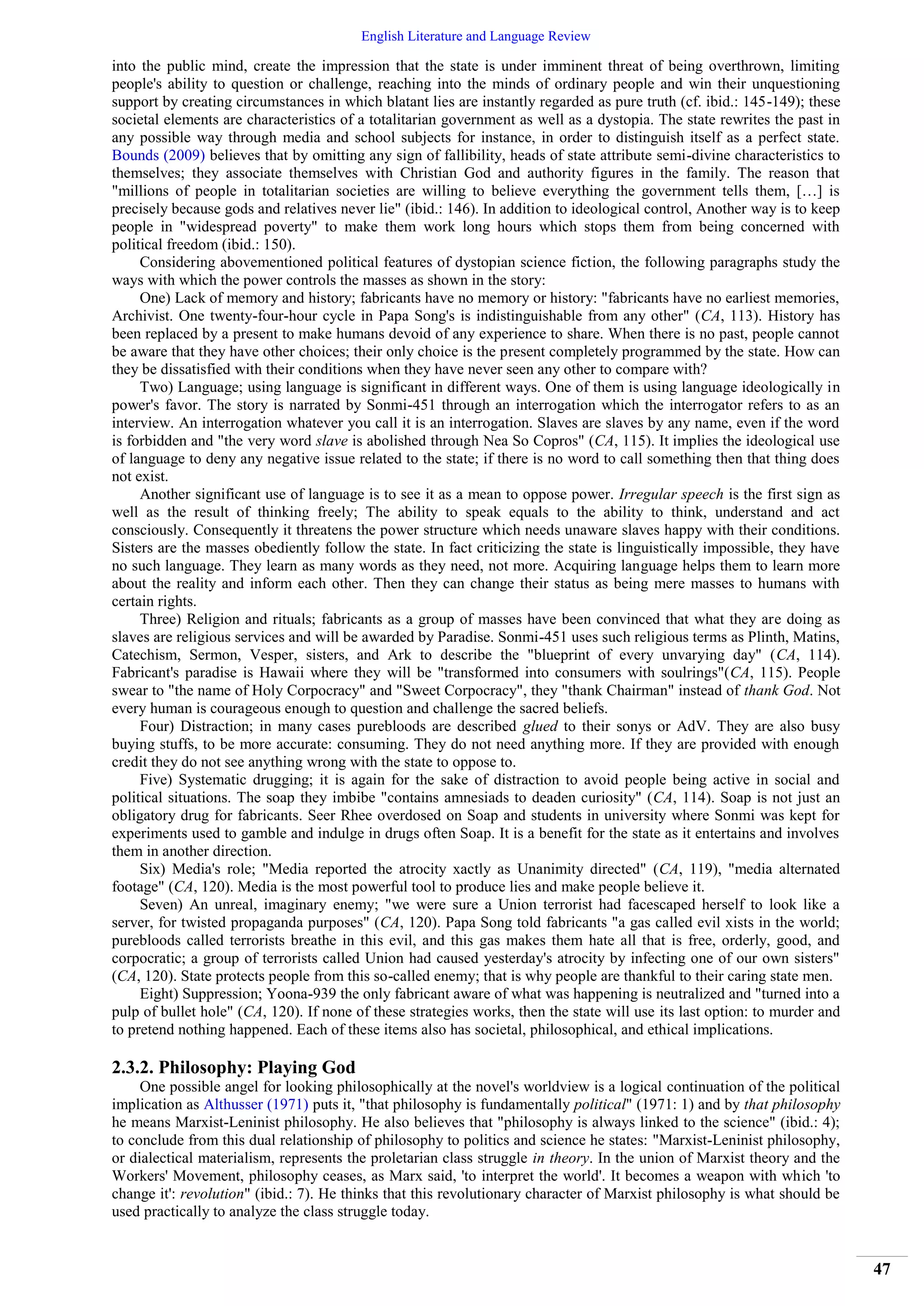 English Literature and Language Review
47
into the public mind, create the impression that the state is under imminent threat of being overthrown, limiting
people's ability to question or challenge, reaching into the minds of ordinary people and win their unquestioning
support by creating circumstances in which blatant lies are instantly regarded as pure truth (cf. ibid.: 145-149); these
societal elements are characteristics of a totalitarian government as well as a dystopia. The state rewrites the past in
any possible way through media and school subjects for instance, in order to distinguish itself as a perfect state.
Bounds (2009) believes that by omitting any sign of fallibility, heads of state attribute semi-divine characteristics to
themselves; they associate themselves with Christian God and authority figures in the family. The reason that
"millions of people in totalitarian societies are willing to believe everything the government tells them, […] is
precisely because gods and relatives never lie" (ibid.: 146). In addition to ideological control, Another way is to keep
people in "widespread poverty" to make them work long hours which stops them from being concerned with
political freedom (ibid.: 150).
Considering abovementioned political features of dystopian science fiction, the following paragraphs study the
ways with which the power controls the masses as shown in the story:
One) Lack of memory and history; fabricants have no memory or history: "fabricants have no earliest memories,
Archivist. One twenty-four-hour cycle in Papa Song's is indistinguishable from any other" (CA, 113). History has
been replaced by a present to make humans devoid of any experience to share. When there is no past, people cannot
be aware that they have other choices; their only choice is the present completely programmed by the state. How can
they be dissatisfied with their conditions when they have never seen any other to compare with?
Two) Language; using language is significant in different ways. One of them is using language ideologically in
power's favor. The story is narrated by Sonmi-451 through an interrogation which the interrogator refers to as an
interview. An interrogation whatever you call it is an interrogation. Slaves are slaves by any name, even if the word
is forbidden and "the very word slave is abolished through Nea So Copros" (CA, 115). It implies the ideological use
of language to deny any negative issue related to the state; if there is no word to call something then that thing does
not exist.
Another significant use of language is to see it as a mean to oppose power. Irregular speech is the first sign as
well as the result of thinking freely; The ability to speak equals to the ability to think, understand and act
consciously. Consequently it threatens the power structure which needs unaware slaves happy with their conditions.
Sisters are the masses obediently follow the state. In fact criticizing the state is linguistically impossible, they have
no such language. They learn as many words as they need, not more. Acquiring language helps them to learn more
about the reality and inform each other. Then they can change their status as being mere masses to humans with
certain rights.
Three) Religion and rituals; fabricants as a group of masses have been convinced that what they are doing as
slaves are religious services and will be awarded by Paradise. Sonmi-451 uses such religious terms as Plinth, Matins,
Catechism, Sermon, Vesper, sisters, and Ark to describe the "blueprint of every unvarying day" (CA, 114).
Fabricant's paradise is Hawaii where they will be "transformed into consumers with soulrings"(CA, 115). People
swear to "the name of Holy Corpocracy" and "Sweet Corpocracy", they "thank Chairman" instead of thank God. Not
every human is courageous enough to question and challenge the sacred beliefs.
Four) Distraction; in many cases purebloods are described glued to their sonys or AdV. They are also busy
buying stuffs, to be more accurate: consuming. They do not need anything more. If they are provided with enough
credit they do not see anything wrong with the state to oppose to.
Five) Systematic drugging; it is again for the sake of distraction to avoid people being active in social and
political situations. The soap they imbibe "contains amnesiads to deaden curiosity" (CA, 114). Soap is not just an
obligatory drug for fabricants. Seer Rhee overdosed on Soap and students in university where Sonmi was kept for
experiments used to gamble and indulge in drugs often Soap. It is a benefit for the state as it entertains and involves
them in another direction.
Six) Media's role; "Media reported the atrocity xactly as Unanimity directed" (CA, 119), "media alternated
footage" (CA, 120). Media is the most powerful tool to produce lies and make people believe it.
Seven) An unreal, imaginary enemy; "we were sure a Union terrorist had facescaped herself to look like a
server, for twisted propaganda purposes" (CA, 120). Papa Song told fabricants "a gas called evil xists in the world;
purebloods called terrorists breathe in this evil, and this gas makes them hate all that is free, orderly, good, and
corpocratic; a group of terrorists called Union had caused yesterday's atrocity by infecting one of our own sisters"
(CA, 120). State protects people from this so-called enemy; that is why people are thankful to their caring state men.
Eight) Suppression; Yoona-939 the only fabricant aware of what was happening is neutralized and "turned into a
pulp of bullet hole" (CA, 120). If none of these strategies works, then the state will use its last option: to murder and
to pretend nothing happened. Each of these items also has societal, philosophical, and ethical implications.
2.3.2. Philosophy: Playing God
One possible angel for looking philosophically at the novel's worldview is a logical continuation of the political
implication as Althusser (1971) puts it, "that philosophy is fundamentally political" (1971: 1) and by that philosophy
he means Marxist-Leninist philosophy. He also believes that "philosophy is always linked to the science" (ibid.: 4);
to conclude from this dual relationship of philosophy to politics and science he states: "Marxist-Leninist philosophy,
or dialectical materialism, represents the proletarian class struggle in theory. In the union of Marxist theory and the
Workers' Movement, philosophy ceases, as Marx said, 'to interpret the world'. It becomes a weapon with which 'to
change it': revolution" (ibid.: 7). He thinks that this revolutionary character of Marxist philosophy is what should be
used practically to analyze the class struggle today.
 
