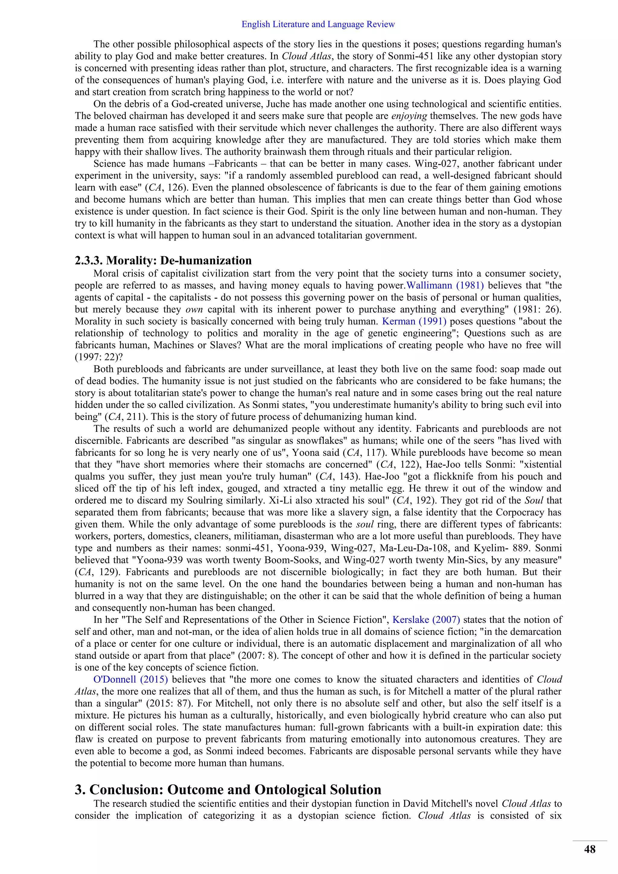 English Literature and Language Review
48
The other possible philosophical aspects of the story lies in the questions it poses; questions regarding human's
ability to play God and make better creatures. In Cloud Atlas, the story of Sonmi-451 like any other dystopian story
is concerned with presenting ideas rather than plot, structure, and characters. The first recognizable idea is a warning
of the consequences of human's playing God, i.e. interfere with nature and the universe as it is. Does playing God
and start creation from scratch bring happiness to the world or not?
On the debris of a God-created universe, Juche has made another one using technological and scientific entities.
The beloved chairman has developed it and seers make sure that people are enjoying themselves. The new gods have
made a human race satisfied with their servitude which never challenges the authority. There are also different ways
preventing them from acquiring knowledge after they are manufactured. They are told stories which make them
happy with their shallow lives. The authority brainwash them through rituals and their particular religion.
Science has made humans –Fabricants – that can be better in many cases. Wing-027, another fabricant under
experiment in the university, says: "if a randomly assembled pureblood can read, a well-designed fabricant should
learn with ease" (CA, 126). Even the planned obsolescence of fabricants is due to the fear of them gaining emotions
and become humans which are better than human. This implies that men can create things better than God whose
existence is under question. In fact science is their God. Spirit is the only line between human and non-human. They
try to kill humanity in the fabricants as they start to understand the situation. Another idea in the story as a dystopian
context is what will happen to human soul in an advanced totalitarian government.
2.3.3. Morality: De-humanization
Moral crisis of capitalist civilization start from the very point that the society turns into a consumer society,
people are referred to as masses, and having money equals to having power.Wallimann (1981) believes that "the
agents of capital - the capitalists - do not possess this governing power on the basis of personal or human qualities,
but merely because they own capital with its inherent power to purchase anything and everything" (1981: 26).
Morality in such society is basically concerned with being truly human. Kerman (1991) poses questions "about the
relationship of technology to politics and morality in the age of genetic engineering"; Questions such as are
fabricants human, Machines or Slaves? What are the moral implications of creating people who have no free will
(1997: 22)?
Both purebloods and fabricants are under surveillance, at least they both live on the same food: soap made out
of dead bodies. The humanity issue is not just studied on the fabricants who are considered to be fake humans; the
story is about totalitarian state's power to change the human's real nature and in some cases bring out the real nature
hidden under the so called civilization. As Sonmi states, "you underestimate humanity's ability to bring such evil into
being" (CA, 211). This is the story of future process of dehumanizing human kind.
The results of such a world are dehumanized people without any identity. Fabricants and purebloods are not
discernible. Fabricants are described "as singular as snowflakes" as humans; while one of the seers "has lived with
fabricants for so long he is very nearly one of us", Yoona said (CA, 117). While purebloods have become so mean
that they "have short memories where their stomachs are concerned" (CA, 122), Hae-Joo tells Sonmi: "xistential
qualms you suffer, they just mean you're truly human" (CA, 143). Hae-Joo "got a flickknife from his pouch and
sliced off the tip of his left index, gouged, and xtracted a tiny metallic egg. He threw it out of the window and
ordered me to discard my Soulring similarly. Xi-Li also xtracted his soul" (CA, 192). They got rid of the Soul that
separated them from fabricants; because that was more like a slavery sign, a false identity that the Corpocracy has
given them. While the only advantage of some purebloods is the soul ring, there are different types of fabricants:
workers, porters, domestics, cleaners, militiaman, disasterman who are a lot more useful than purebloods. They have
type and numbers as their names: sonmi-451, Yoona-939, Wing-027, Ma-Leu-Da-108, and Kyelim- 889. Sonmi
believed that "Yoona-939 was worth twenty Boom-Sooks, and Wing-027 worth twenty Min-Sics, by any measure"
(CA, 129). Fabricants and purebloods are not discernible biologically; in fact they are both human. But their
humanity is not on the same level. On the one hand the boundaries between being a human and non-human has
blurred in a way that they are distinguishable; on the other it can be said that the whole definition of being a human
and consequently non-human has been changed.
In her "The Self and Representations of the Other in Science Fiction", Kerslake (2007) states that the notion of
self and other, man and not-man, or the idea of alien holds true in all domains of science fiction; "in the demarcation
of a place or center for one culture or individual, there is an automatic displacement and marginalization of all who
stand outside or apart from that place" (2007: 8). The concept of other and how it is defined in the particular society
is one of the key concepts of science fiction.
O'Donnell (2015) believes that "the more one comes to know the situated characters and identities of Cloud
Atlas, the more one realizes that all of them, and thus the human as such, is for Mitchell a matter of the plural rather
than a singular" (2015: 87). For Mitchell, not only there is no absolute self and other, but also the self itself is a
mixture. He pictures his human as a culturally, historically, and even biologically hybrid creature who can also put
on different social roles. The state manufactures human: full-grown fabricants with a built-in expiration date: this
flaw is created on purpose to prevent fabricants from maturing emotionally into autonomous creatures. They are
even able to become a god, as Sonmi indeed becomes. Fabricants are disposable personal servants while they have
the potential to become more human than humans.
3. Conclusion: Outcome and Ontological Solution
The research studied the scientific entities and their dystopian function in David Mitchell's novel Cloud Atlas to
consider the implication of categorizing it as a dystopian science fiction. Cloud Atlas is consisted of six
 