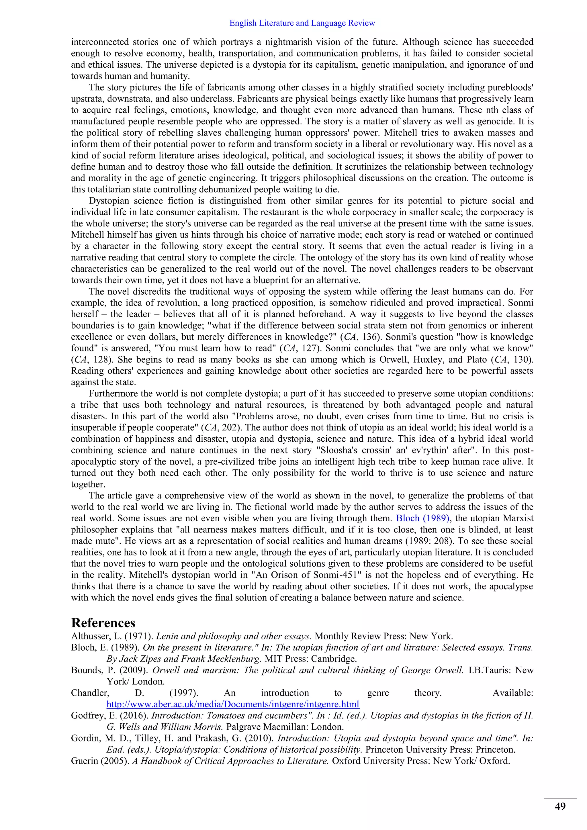 English Literature and Language Review
49
interconnected stories one of which portrays a nightmarish vision of the future. Although science has succeeded
enough to resolve economy, health, transportation, and communication problems, it has failed to consider societal
and ethical issues. The universe depicted is a dystopia for its capitalism, genetic manipulation, and ignorance of and
towards human and humanity.
The story pictures the life of fabricants among other classes in a highly stratified society including purebloods'
upstrata, downstrata, and also underclass. Fabricants are physical beings exactly like humans that progressively learn
to acquire real feelings, emotions, knowledge, and thought even more advanced than humans. These nth class of
manufactured people resemble people who are oppressed. The story is a matter of slavery as well as genocide. It is
the political story of rebelling slaves challenging human oppressors' power. Mitchell tries to awaken masses and
inform them of their potential power to reform and transform society in a liberal or revolutionary way. His novel as a
kind of social reform literature arises ideological, political, and sociological issues; it shows the ability of power to
define human and to destroy those who fall outside the definition. It scrutinizes the relationship between technology
and morality in the age of genetic engineering. It triggers philosophical discussions on the creation. The outcome is
this totalitarian state controlling dehumanized people waiting to die.
Dystopian science fiction is distinguished from other similar genres for its potential to picture social and
individual life in late consumer capitalism. The restaurant is the whole corpocracy in smaller scale; the corpocracy is
the whole universe; the story's universe can be regarded as the real universe at the present time with the same issues.
Mitchell himself has given us hints through his choice of narrative mode; each story is read or watched or continued
by a character in the following story except the central story. It seems that even the actual reader is living in a
narrative reading that central story to complete the circle. The ontology of the story has its own kind of reality whose
characteristics can be generalized to the real world out of the novel. The novel challenges readers to be observant
towards their own time, yet it does not have a blueprint for an alternative.
The novel discredits the traditional ways of opposing the system while offering the least humans can do. For
example, the idea of revolution, a long practiced opposition, is somehow ridiculed and proved impractical. Sonmi
herself – the leader – believes that all of it is planned beforehand. A way it suggests to live beyond the classes
boundaries is to gain knowledge; "what if the difference between social strata stem not from genomics or inherent
excellence or even dollars, but merely differences in knowledge?" (CA, 136). Sonmi's question "how is knowledge
found" is answered, "You must learn how to read" (CA, 127). Sonmi concludes that "we are only what we know"
(CA, 128). She begins to read as many books as she can among which is Orwell, Huxley, and Plato (CA, 130).
Reading others' experiences and gaining knowledge about other societies are regarded here to be powerful assets
against the state.
Furthermore the world is not complete dystopia; a part of it has succeeded to preserve some utopian conditions:
a tribe that uses both technology and natural resources, is threatened by both advantaged people and natural
disasters. In this part of the world also "Problems arose, no doubt, even crises from time to time. But no crisis is
insuperable if people cooperate" (CA, 202). The author does not think of utopia as an ideal world; his ideal world is a
combination of happiness and disaster, utopia and dystopia, science and nature. This idea of a hybrid ideal world
combining science and nature continues in the next story "Sloosha's crossin' an' ev'rythin' after". In this post-
apocalyptic story of the novel, a pre-civilized tribe joins an intelligent high tech tribe to keep human race alive. It
turned out they both need each other. The only possibility for the world to thrive is to use science and nature
together.
The article gave a comprehensive view of the world as shown in the novel, to generalize the problems of that
world to the real world we are living in. The fictional world made by the author serves to address the issues of the
real world. Some issues are not even visible when you are living through them. Bloch (1989), the utopian Marxist
philosopher explains that "all nearness makes matters difficult, and if it is too close, then one is blinded, at least
made mute". He views art as a representation of social realities and human dreams (1989: 208). To see these social
realities, one has to look at it from a new angle, through the eyes of art, particularly utopian literature. It is concluded
that the novel tries to warn people and the ontological solutions given to these problems are considered to be useful
in the reality. Mitchell's dystopian world in "An Orison of Sonmi-451" is not the hopeless end of everything. He
thinks that there is a chance to save the world by reading about other societies. If it does not work, the apocalypse
with which the novel ends gives the final solution of creating a balance between nature and science.
References
Althusser, L. (1971). Lenin and philosophy and other essays. Monthly Review Press: New York.
Bloch, E. (1989). On the present in literature." In: The utopian function of art and litrature: Selected essays. Trans.
By Jack Zipes and Frank Mecklenburg. MIT Press: Cambridge.
Bounds, P. (2009). Orwell and marxism: The political and cultural thinking of George Orwell. I.B.Tauris: New
York/ London.
Chandler, D. (1997). An introduction to genre theory. Available:
http://www.aber.ac.uk/media/Documents/intgenre/intgenre.html
Godfrey, E. (2016). Introduction: Tomatoes and cucumbers". In : Id. (ed.). Utopias and dystopias in the fiction of H.
G. Wells and William Morris. Palgrave Macmillan: London.
Gordin, M. D., Tilley, H. and Prakash, G. (2010). Introduction: Utopia and dystopia beyond space and time". In:
Ead. (eds.). Utopia/dystopia: Conditions of historical possibility. Princeton University Press: Princeton.
Guerin (2005). A Handbook of Critical Approaches to Literature. Oxford University Press: New York/ Oxford.
 