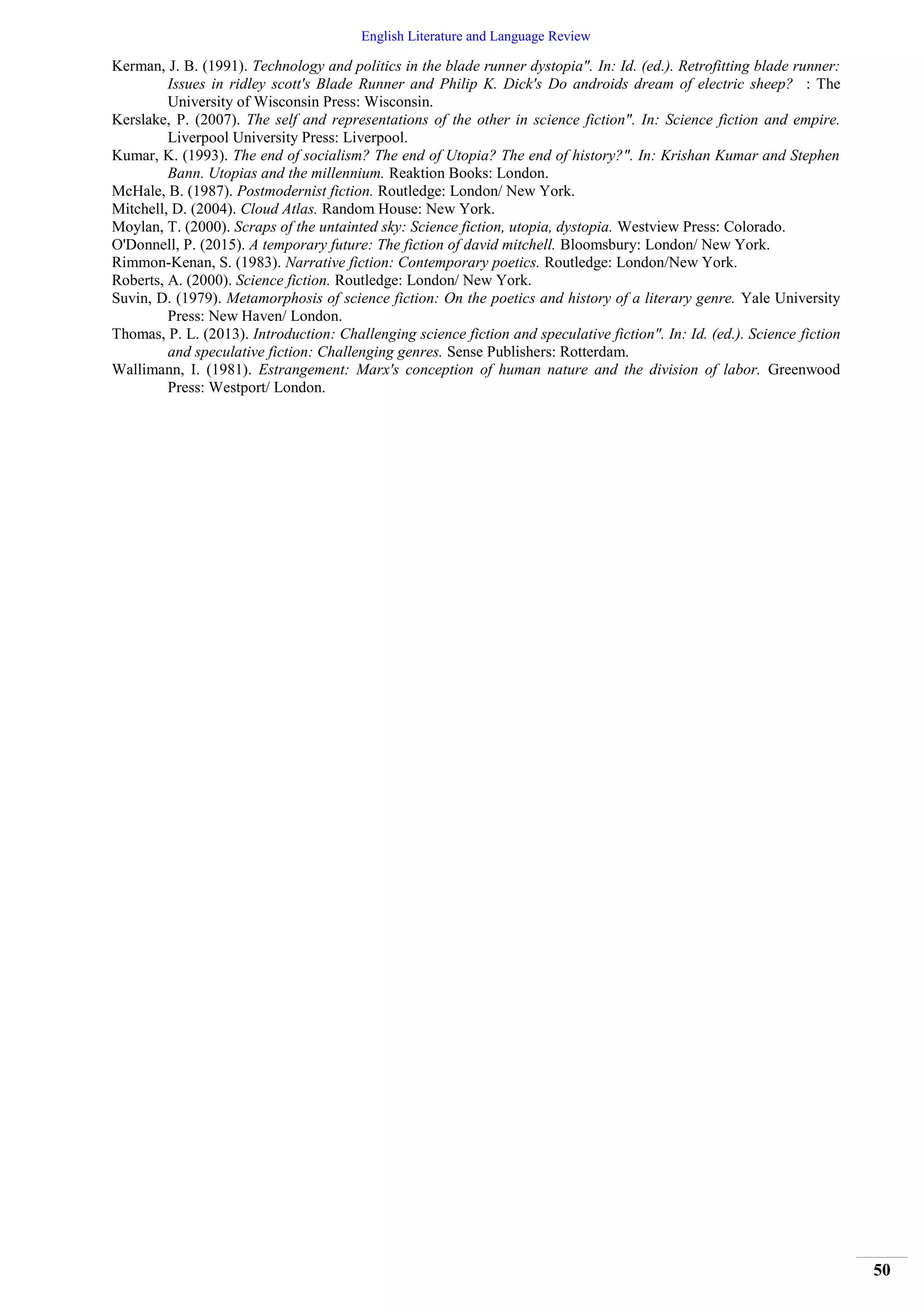 English Literature and Language Review
50
Kerman, J. B. (1991). Technology and politics in the blade runner dystopia". In: Id. (ed.). Retrofitting blade runner:
Issues in ridley scott's Blade Runner and Philip K. Dick's Do androids dream of electric sheep? : The
University of Wisconsin Press: Wisconsin.
Kerslake, P. (2007). The self and representations of the other in science fiction". In: Science fiction and empire.
Liverpool University Press: Liverpool.
Kumar, K. (1993). The end of socialism? The end of Utopia? The end of history?". In: Krishan Kumar and Stephen
Bann. Utopias and the millennium. Reaktion Books: London.
McHale, B. (1987). Postmodernist fiction. Routledge: London/ New York.
Mitchell, D. (2004). Cloud Atlas. Random House: New York.
Moylan, T. (2000). Scraps of the untainted sky: Science fiction, utopia, dystopia. Westview Press: Colorado.
O'Donnell, P. (2015). A temporary future: The fiction of david mitchell. Bloomsbury: London/ New York.
Rimmon-Kenan, S. (1983). Narrative fiction: Contemporary poetics. Routledge: London/New York.
Roberts, A. (2000). Science fiction. Routledge: London/ New York.
Suvin, D. (1979). Metamorphosis of science fiction: On the poetics and history of a literary genre. Yale University
Press: New Haven/ London.
Thomas, P. L. (2013). Introduction: Challenging science fiction and speculative fiction". In: Id. (ed.). Science fiction
and speculative fiction: Challenging genres. Sense Publishers: Rotterdam.
Wallimann, I. (1981). Estrangement: Marx's conception of human nature and the division of labor. Greenwood
Press: Westport/ London.
 