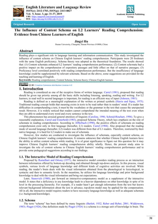 English Literature and Language Review
ISSN(e): 2412-1703, ISSN(p): 2413-8827
Vol. 5, Issue. 3, pp: 31-37, 2019
URL: https://arpgweb.com/journal/journal/9
DOI: https://doi.org/10.32861/ellr.53.31.37
Academic Research Publishing
Group
31
Original Research Open Access
The Influence of Content Schema on L2 Learners’ Reading Comprehension:
Evidence from Chinese Learners of English
Jingyi Hu
Hunan University, Changsha, Hunan Province 410006, China
Abstract
Reading plays a significant role in language learning and information communication. This study investigated the
influence of content schema on Chinese English learners’ reading comprehension. Participants were 20 freshmen
with the same English proficiency. Schema theory was adopted as the theoretical foundation. The results showed
that: (1) Content schemata enhanced L2 learners’ reading comprehension performance; (2) Content schemata had a
positive impact on the comprehension of expository passages and little effect on that of narrative passages; (3)
Proficiency level correlated positively with reading comprehension performance. But the insufficiency of language
knowledge could be supplemented by relevant schemata. Based on the above, some suggestions are provided for the
teaching and learning of English.
Keywords: Reading comprehension; Content Schema; Schema theory; Chinese English learners.
CC BY: Creative Commons Attribution License 4.0
1. Introduction
Reading is considered as one of the receptive forms of written language. Carrel (1981), proposed that reading
should be given top priority among all the basic skills including listening, speaking, reading and writing. For L2
learners, to read well in second languages is important, for reading is an efficient way of input (Johnson, 1981).
Reading is defined as a meaningful explanation of the written or printed symbols (Harris and Sipay, 1975).
Traditional reading concept holds that meaning exists in texts to be read rather than in readers’ mind. If a reader has
difficulties in comprehending a text, it must be the vocabulary or the grammar in the text that causes the unexpected
result. However, it is widely noticed that readers cannot comprehend the intended meaning of the text even when
they are able to understand every word and every sentence in the text.
This phenomenon has aroused general attention of linguists (Caroline, 1996; Schmid-Rinehart, 1994). To give a
reasonable explanation, Carrel and Eisterhold (1983), proposed Schema Theory, which lays emphasis on the role of
schemata in reading comprehension. According to Afflerbach (1990), the positive effects of schemata on reading
comprehension exist only in first language (hereafter, L1) readers. Carrel (1984). Also proposed that the reading
mode of second language (hereafter, L2) readers was different from that of L1 readers. Therefore, restricted by their
native language, it is hard for L2 readers to make use of schemata.
However, few studies are conducted to investigate the influence of schemata, especially content schema, on
Chinese English learners’ reading comprehension. It remains unknown that whether Chinese English learners have
the ability to utilize content schema while reading. It is of great significance to figure out this question for it may
improve Chinese English learners’ reading comprehension ability wholly. Hence, the present study aims to
investigate the role of content schema in Chinese English learners’ reading comprehension performance and to
provide some pedagogical suggestions according to our findings.
1.1. The Interactive Model of Reading Comprehension
Proposed by Rumelhart and Ortony (1977), the interactive model considers reading process as an interaction
between information offered by bottom-up decoding and obtained through top-down analysis. In this process, visual
symbols, various levels of language knowledge and different kinds of cognitive activities are involved. While
reading, the reader’s brain deals with the visual information obtained from the phonological to lexicological, to
syntactic and then to semantic levels. In the meantime, he utilizes his language knowledge and prior background
knowledge to deal with the visual information and bring out expectations.
Later, Stanovich (1980), put forward an interactive-compensatory model as a supplement of the interactive
model. It states that a deficiency in any knowledge leads to a heavier dependence on other knowledge in spite of its
level in the processing hierarchy. For example, if a reader hasn’t got enough information from the text but knows
relevant background information about the text in advance, top-down model may be applied for the compensation.
All in all, the interactive model requires readers to have necessary language knowledge as well as adequate schemata
(i.e. background knowledge).
1.2. Schema
The term “schema” has been defined by many linguists (Barlett, 1932; Reber and Reber, 2001; Widdowson,
1983). Piaget (1926), One definition made by Piaget (1926) is a schema is a storage unit of knowledge in brain. The
 