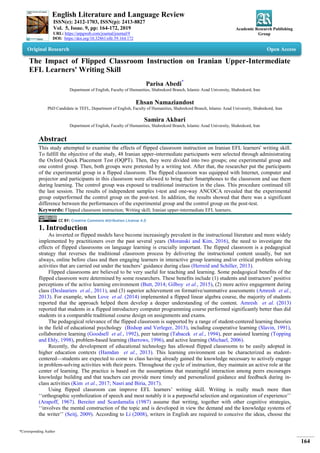 English Literature and Language Review
ISSN(e): 2412-1703, ISSN(p): 2413-8827
Vol. 5, Issue. 9, pp: 164-172, 2019
URL: https://arpgweb.com/journal/journal/9
DOI: https://doi.org/10.32861/ellr.59.164.172
Academic Research Publishing
Group
*Corresponding Author
164
Original Research Open Access
The Impact of Flipped Classroom Instruction on Iranian Upper-Intermediate
EFL Learners' Writing Skill
Parisa Abedi*
Department of English, Faculty of Humanities, Shahrekord Branch, Islamic Azad University, Shahrekord, Iran
Ehsan Namaziandost
PhD Candidate in TEFL, Department of English, Faculty of Humanities, Shahrekord Branch, Islamic Azad University, Shahrekord, Iran
Samira Akbari
Department of English, Faculty of Humanities, Shahrekord Branch, Islamic Azad University, Shahrekord, Iran
Abstract
This study attempted to examine the effects of flipped classroom instruction on Iranian EFL learners' writing skill.
To fulfill the objective of the study, 48 Iranian upper-intermediate participants were selected through administrating
the Oxford Quick Placement Test (OQPT). Then, they were divided into two groups; one experimental group and
one control group. Then, both groups were pretested by a writing test. After that, the researcher put the participants
of the experimental group in a flipped classroom. The flipped classroom was equipped with Internet, computer and
projector and participants in this classroom were allowed to bring their Smartphones to the classroom and use them
during learning. The control group was exposed to traditional instruction in the class. This procedure continued till
the last session. The results of independent samples t-test and one-way ANCOCA revealed that the experimental
group outperformed the control group on the post-test. In addition, the results showed that there was a significant
difference between the performances of the experimental group and the control group on the post-test.
Keywords: Flipped classroom instruction; Writing skill; Iranian upper-intermediate EFL learners.
CC BY: Creative Commons Attribution License 4.0
1. Introduction
As inverted or flipped models have become increasingly prevalent in the instructional literature and more widely
implemented by practitioners over the past several years (Moranski and Kim, 2016), the need to investigate the
effects of flipped classrooms on language learning is crucially important. The flipped classroom is a pedagogical
strategy that reverses the traditional classroom process by delivering the instructional content usually, but not
always, online before class and then engaging learners in interactive group learning and/or critical problem solving
activities that are carried out under the teachers‘ guidance during class (Herreid and Schiller, 2013).
Flipped classrooms are believed to be very useful for teaching and learning. Some pedagogical benefits of the
flipped classroom were determined by some researchers. These benefits include (1) students and instructors‘ positive
perceptions of the active learning environment (Butt, 2014; Gilboy et al., 2015), (2) more active engagement during
class (Deslauriers et al., 2011), and (3) superior achievement on formative/summative assessments (Amresh et al.,
2013). For example, when Love et al. (2014) implemented a flipped linear algebra course, the majority of students
reported that the approach helped them develop a deeper understanding of the content. Amresh et al. (2013)
reported that students in a flipped introductory computer programming course performed significantly better than did
students in a comparable traditional course design on assignments and exams.
The pedagogical relevance of the flipped classroom is supported by a range of student-centered learning theories
in the field of educational psychology (Bishop and Verleger, 2013), including cooperative learning (Slavin, 1991),
collaborative learning (Goodsell et al., 1992), peer tutoring (Tabacek et al., 1994), peer assisted learning (Topping
and Ehly, 1998), problem-based learning (Barrows, 1996), and active learning (Michael, 2006).
Recently, the development of educational technology has allowed flipped classrooms to be easily adopted in
higher education contexts (Hamdan et al., 2013). This learning environment can be characterized as student-
centered—students are expected to come to class having already gained the knowledge necessary to actively engage
in problem-solving activities with their peers. Throughout the cycle of instruction, they maintain an active role at the
center of learning. The practice is based on the assumptions that meaningful interaction among peers encourages
knowledge building and that teachers can provide more timely and personalized guidance and feedback during in-
class activities (Kim et al., 2017; Nasri and Biria, 2017).
Using flipped classroom can improve EFL learners‘ writing skill. Writing is really much more than
‗‗orthographic symbolization of speech and most notably it is a purposeful selection and organization of experience‘‘
(Arapoff, 1967). Bereiter and Scardamalia (1987) assume that writing, together with other cognitive strategies,
‗‗involves the mental construction of the topic and is developed in view the demand and the knowledge systems of
the writer‘‘ (Seitj, 2009). According to Li (2008), writers in English are required to conceive the ideas, choose the
 
