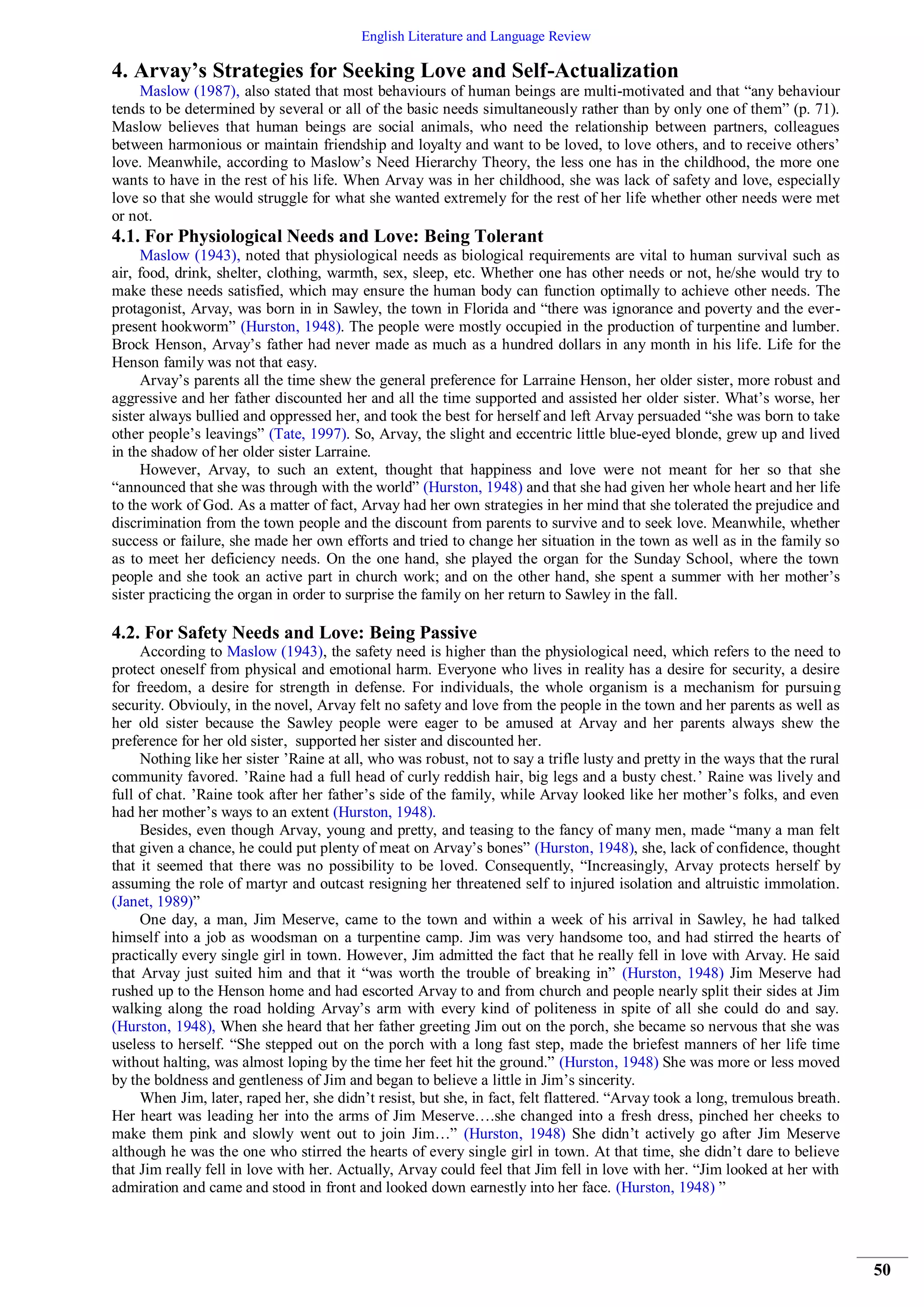 English Literature and Language Review
50
4. Arvay’s Strategies for Seeking Love and Self-Actualization
Maslow (1987), also stated that most behaviours of human beings are multi-motivated and that “any behaviour
tends to be determined by several or all of the basic needs simultaneously rather than by only one of them” (p. 71).
Maslow believes that human beings are social animals, who need the relationship between partners, colleagues
between harmonious or maintain friendship and loyalty and want to be loved, to love others, and to receive others’
love. Meanwhile, according to Maslow’s Need Hierarchy Theory, the less one has in the childhood, the more one
wants to have in the rest of his life. When Arvay was in her childhood, she was lack of safety and love, especially
love so that she would struggle for what she wanted extremely for the rest of her life whether other needs were met
or not.
4.1. For Physiological Needs and Love: Being Tolerant
Maslow (1943), noted that physiological needs as biological requirements are vital to human survival such as
air, food, drink, shelter, clothing, warmth, sex, sleep, etc. Whether one has other needs or not, he/she would try to
make these needs satisfied, which may ensure the human body can function optimally to achieve other needs. The
protagonist, Arvay, was born in in Sawley, the town in Florida and “there was ignorance and poverty and the ever-
present hookworm” (Hurston, 1948). The people were mostly occupied in the production of turpentine and lumber.
Brock Henson, Arvay’s father had never made as much as a hundred dollars in any month in his life. Life for the
Henson family was not that easy.
Arvay’s parents all the time shew the general preference for Larraine Henson, her older sister, more robust and
aggressive and her father discounted her and all the time supported and assisted her older sister. What’s worse, her
sister always bullied and oppressed her, and took the best for herself and left Arvay persuaded “she was born to take
other people’s leavings” (Tate, 1997). So, Arvay, the slight and eccentric little blue-eyed blonde, grew up and lived
in the shadow of her older sister Larraine.
However, Arvay, to such an extent, thought that happiness and love were not meant for her so that she
“announced that she was through with the world” (Hurston, 1948) and that she had given her whole heart and her life
to the work of God. As a matter of fact, Arvay had her own strategies in her mind that she tolerated the prejudice and
discrimination from the town people and the discount from parents to survive and to seek love. Meanwhile, whether
success or failure, she made her own efforts and tried to change her situation in the town as well as in the family so
as to meet her deficiency needs. On the one hand, she played the organ for the Sunday School, where the town
people and she took an active part in church work; and on the other hand, she spent a summer with her mother’s
sister practicing the organ in order to surprise the family on her return to Sawley in the fall.
4.2. For Safety Needs and Love: Being Passive
According to Maslow (1943), the safety need is higher than the physiological need, which refers to the need to
protect oneself from physical and emotional harm. Everyone who lives in reality has a desire for security, a desire
for freedom, a desire for strength in defense. For individuals, the whole organism is a mechanism for pursuing
security. Obviouly, in the novel, Arvay felt no safety and love from the people in the town and her parents as well as
her old sister because the Sawley people were eager to be amused at Arvay and her parents always shew the
preference for her old sister, supported her sister and discounted her.
Nothing like her sister ’Raine at all, who was robust, not to say a trifle lusty and pretty in the ways that the rural
community favored. ’Raine had a full head of curly reddish hair, big legs and a busty chest.’ Raine was lively and
full of chat. ’Raine took after her father’s side of the family, while Arvay looked like her mother’s folks, and even
had her mother’s ways to an extent (Hurston, 1948).
Besides, even though Arvay, young and pretty, and teasing to the fancy of many men, made “many a man felt
that given a chance, he could put plenty of meat on Arvay’s bones” (Hurston, 1948), she, lack of confidence, thought
that it seemed that there was no possibility to be loved. Consequently, “Increasingly, Arvay protects herself by
assuming the role of martyr and outcast resigning her threatened self to injured isolation and altruistic immolation.
(Janet, 1989)”
One day, a man, Jim Meserve, came to the town and within a week of his arrival in Sawley, he had talked
himself into a job as woodsman on a turpentine camp. Jim was very handsome too, and had stirred the hearts of
practically every single girl in town. However, Jim admitted the fact that he really fell in love with Arvay. He said
that Arvay just suited him and that it “was worth the trouble of breaking in” (Hurston, 1948) Jim Meserve had
rushed up to the Henson home and had escorted Arvay to and from church and people nearly split their sides at Jim
walking along the road holding Arvay’s arm with every kind of politeness in spite of all she could do and say.
(Hurston, 1948), When she heard that her father greeting Jim out on the porch, she became so nervous that she was
useless to herself. “She stepped out on the porch with a long fast step, made the briefest manners of her life time
without halting, was almost loping by the time her feet hit the ground.” (Hurston, 1948) She was more or less moved
by the boldness and gentleness of Jim and began to believe a little in Jim’s sincerity.
When Jim, later, raped her, she didn’t resist, but she, in fact, felt flattered. “Arvay took a long, tremulous breath.
Her heart was leading her into the arms of Jim Meserve….she changed into a fresh dress, pinched her cheeks to
make them pink and slowly went out to join Jim…” (Hurston, 1948) She didn’t actively go after Jim Meserve
although he was the one who stirred the hearts of every single girl in town. At that time, she didn’t dare to believe
that Jim really fell in love with her. Actually, Arvay could feel that Jim fell in love with her. “Jim looked at her with
admiration and came and stood in front and looked down earnestly into her face. (Hurston, 1948) ”
 