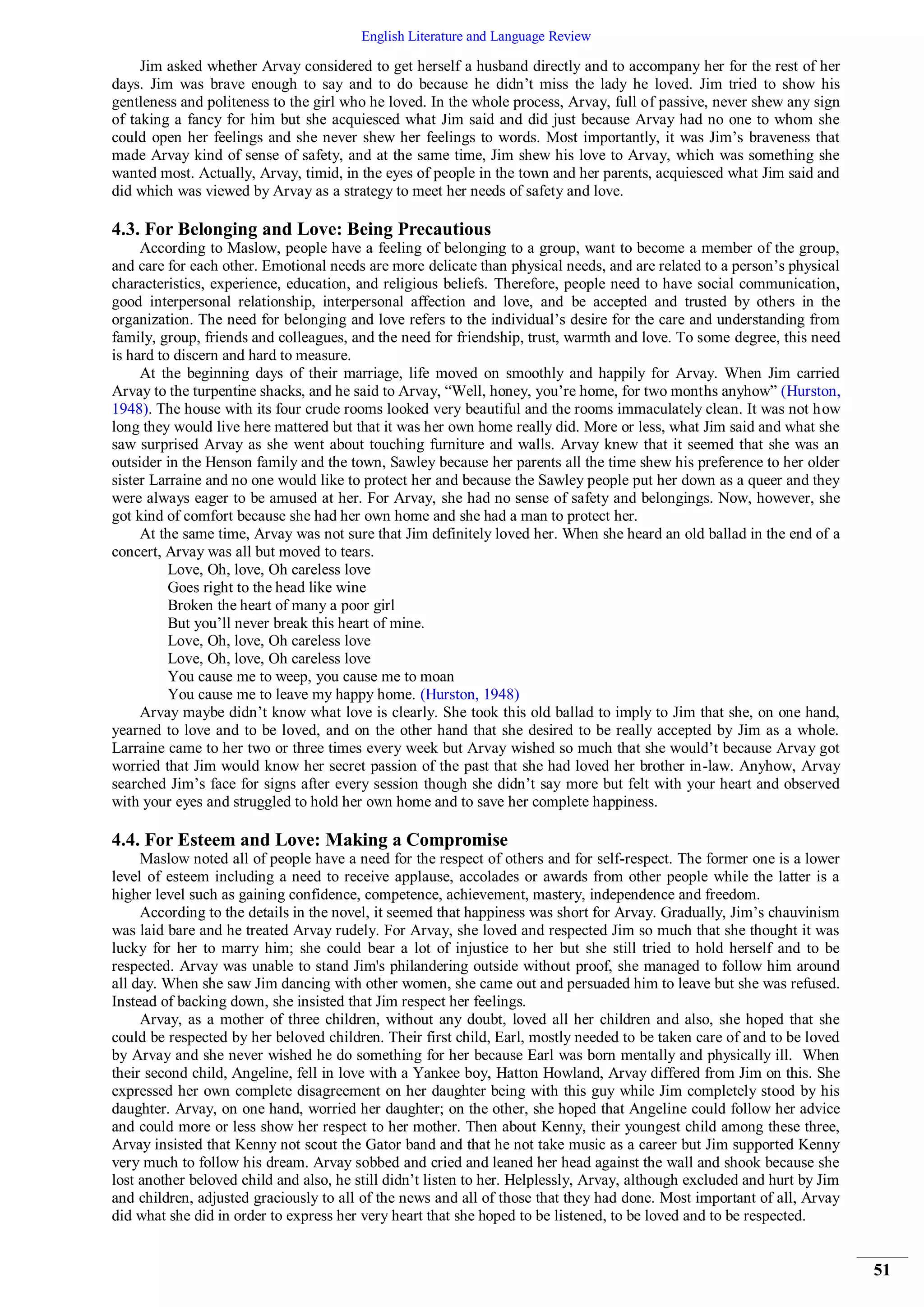 English Literature and Language Review
51
Jim asked whether Arvay considered to get herself a husband directly and to accompany her for the rest of her
days. Jim was brave enough to say and to do because he didn’t miss the lady he loved. Jim tried to show his
gentleness and politeness to the girl who he loved. In the whole process, Arvay, full of passive, never shew any sign
of taking a fancy for him but she acquiesced what Jim said and did just because Arvay had no one to whom she
could open her feelings and she never shew her feelings to words. Most importantly, it was Jim’s braveness that
made Arvay kind of sense of safety, and at the same time, Jim shew his love to Arvay, which was something she
wanted most. Actually, Arvay, timid, in the eyes of people in the town and her parents, acquiesced what Jim said and
did which was viewed by Arvay as a strategy to meet her needs of safety and love.
4.3. For Belonging and Love: Being Precautious
According to Maslow, people have a feeling of belonging to a group, want to become a member of the group,
and care for each other. Emotional needs are more delicate than physical needs, and are related to a person’s physical
characteristics, experience, education, and religious beliefs. Therefore, people need to have social communication,
good interpersonal relationship, interpersonal affection and love, and be accepted and trusted by others in the
organization. The need for belonging and love refers to the individual’s desire for the care and understanding from
family, group, friends and colleagues, and the need for friendship, trust, warmth and love. To some degree, this need
is hard to discern and hard to measure.
At the beginning days of their marriage, life moved on smoothly and happily for Arvay. When Jim carried
Arvay to the turpentine shacks, and he said to Arvay, “Well, honey, you’re home, for two months anyhow” (Hurston,
1948). The house with its four crude rooms looked very beautiful and the rooms immaculately clean. It was not how
long they would live here mattered but that it was her own home really did. More or less, what Jim said and what she
saw surprised Arvay as she went about touching furniture and walls. Arvay knew that it seemed that she was an
outsider in the Henson family and the town, Sawley because her parents all the time shew his preference to her older
sister Larraine and no one would like to protect her and because the Sawley people put her down as a queer and they
were always eager to be amused at her. For Arvay, she had no sense of safety and belongings. Now, however, she
got kind of comfort because she had her own home and she had a man to protect her.
At the same time, Arvay was not sure that Jim definitely loved her. When she heard an old ballad in the end of a
concert, Arvay was all but moved to tears.
Love, Oh, love, Oh careless love
Goes right to the head like wine
Broken the heart of many a poor girl
But you’ll never break this heart of mine.
Love, Oh, love, Oh careless love
Love, Oh, love, Oh careless love
You cause me to weep, you cause me to moan
You cause me to leave my happy home. (Hurston, 1948)
Arvay maybe didn’t know what love is clearly. She took this old ballad to imply to Jim that she, on one hand,
yearned to love and to be loved, and on the other hand that she desired to be really accepted by Jim as a whole.
Larraine came to her two or three times every week but Arvay wished so much that she would’t because Arvay got
worried that Jim would know her secret passion of the past that she had loved her brother in-law. Anyhow, Arvay
searched Jim’s face for signs after every session though she didn’t say more but felt with your heart and observed
with your eyes and struggled to hold her own home and to save her complete happiness.
4.4. For Esteem and Love: Making a Compromise
Maslow noted all of people have a need for the respect of others and for self-respect. The former one is a lower
level of esteem including a need to receive applause, accolades or awards from other people while the latter is a
higher level such as gaining confidence, competence, achievement, mastery, independence and freedom.
According to the details in the novel, it seemed that happiness was short for Arvay. Gradually, Jim’s chauvinism
was laid bare and he treated Arvay rudely. For Arvay, she loved and respected Jim so much that she thought it was
lucky for her to marry him; she could bear a lot of injustice to her but she still tried to hold herself and to be
respected. Arvay was unable to stand Jim's philandering outside without proof, she managed to follow him around
all day. When she saw Jim dancing with other women, she came out and persuaded him to leave but she was refused.
Instead of backing down, she insisted that Jim respect her feelings.
Arvay, as a mother of three children, without any doubt, loved all her children and also, she hoped that she
could be respected by her beloved children. Their first child, Earl, mostly needed to be taken care of and to be loved
by Arvay and she never wished he do something for her because Earl was born mentally and physically ill. When
their second child, Angeline, fell in love with a Yankee boy, Hatton Howland, Arvay differed from Jim on this. She
expressed her own complete disagreement on her daughter being with this guy while Jim completely stood by his
daughter. Arvay, on one hand, worried her daughter; on the other, she hoped that Angeline could follow her advice
and could more or less show her respect to her mother. Then about Kenny, their youngest child among these three,
Arvay insisted that Kenny not scout the Gator band and that he not take music as a career but Jim supported Kenny
very much to follow his dream. Arvay sobbed and cried and leaned her head against the wall and shook because she
lost another beloved child and also, he still didn’t listen to her. Helplessly, Arvay, although excluded and hurt by Jim
and children, adjusted graciously to all of the news and all of those that they had done. Most important of all, Arvay
did what she did in order to express her very heart that she hoped to be listened, to be loved and to be respected.
 