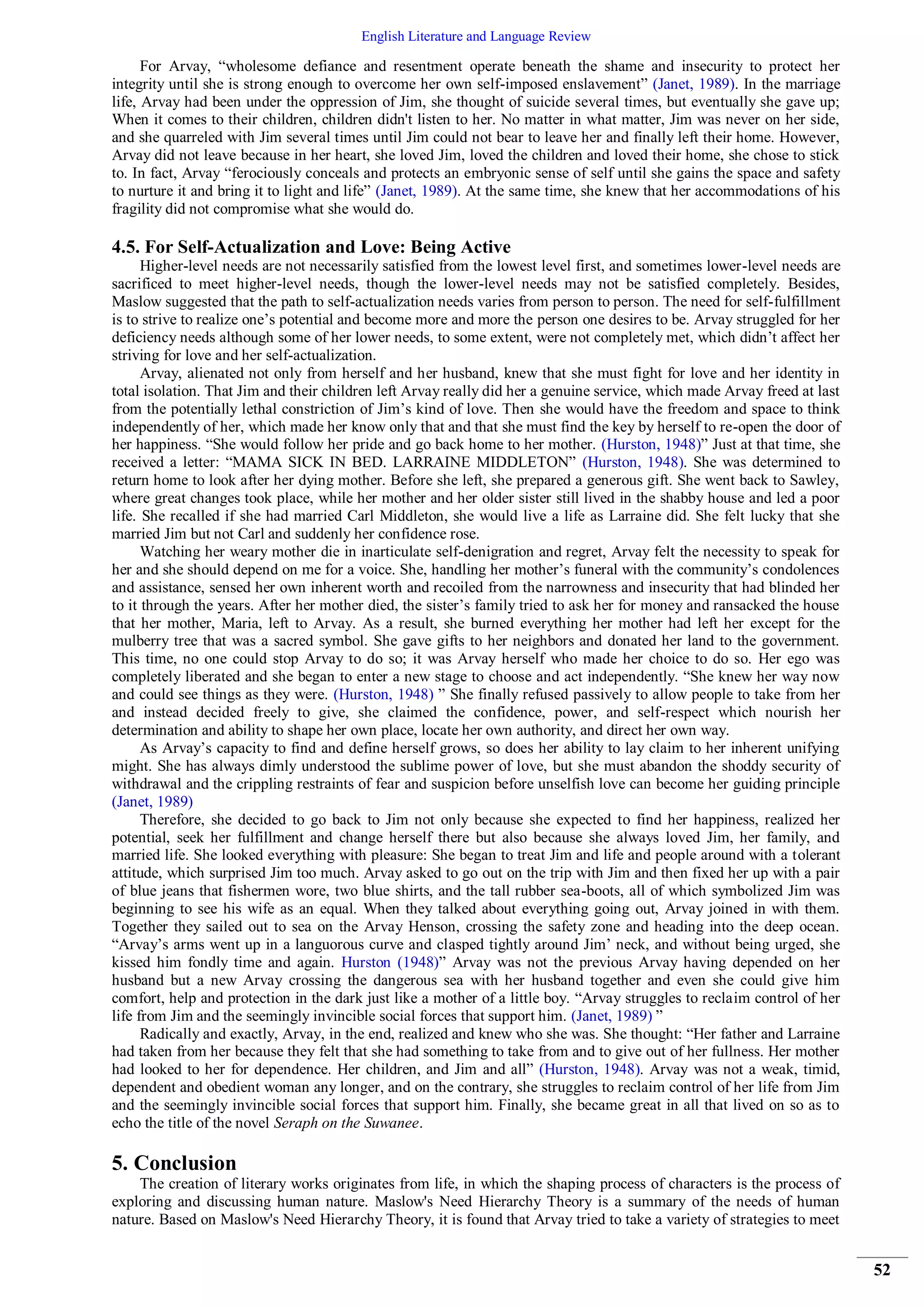 English Literature and Language Review
52
For Arvay, “wholesome defiance and resentment operate beneath the shame and insecurity to protect her
integrity until she is strong enough to overcome her own self-imposed enslavement” (Janet, 1989). In the marriage
life, Arvay had been under the oppression of Jim, she thought of suicide several times, but eventually she gave up;
When it comes to their children, children didn't listen to her. No matter in what matter, Jim was never on her side,
and she quarreled with Jim several times until Jim could not bear to leave her and finally left their home. However,
Arvay did not leave because in her heart, she loved Jim, loved the children and loved their home, she chose to stick
to. In fact, Arvay “ferociously conceals and protects an embryonic sense of self until she gains the space and safety
to nurture it and bring it to light and life” (Janet, 1989). At the same time, she knew that her accommodations of his
fragility did not compromise what she would do.
4.5. For Self-Actualization and Love: Being Active
Higher-level needs are not necessarily satisfied from the lowest level first, and sometimes lower-level needs are
sacrificed to meet higher-level needs, though the lower-level needs may not be satisfied completely. Besides,
Maslow suggested that the path to self-actualization needs varies from person to person. The need for self-fulfillment
is to strive to realize one’s potential and become more and more the person one desires to be. Arvay struggled for her
deficiency needs although some of her lower needs, to some extent, were not completely met, which didn’t affect her
striving for love and her self-actualization.
Arvay, alienated not only from herself and her husband, knew that she must fight for love and her identity in
total isolation. That Jim and their children left Arvay really did her a genuine service, which made Arvay freed at last
from the potentially lethal constriction of Jim’s kind of love. Then she would have the freedom and space to think
independently of her, which made her know only that and that she must find the key by herself to re-open the door of
her happiness. “She would follow her pride and go back home to her mother. (Hurston, 1948)” Just at that time, she
received a letter: “MAMA SICK IN BED. LARRAINE MIDDLETON” (Hurston, 1948). She was determined to
return home to look after her dying mother. Before she left, she prepared a generous gift. She went back to Sawley,
where great changes took place, while her mother and her older sister still lived in the shabby house and led a poor
life. She recalled if she had married Carl Middleton, she would live a life as Larraine did. She felt lucky that she
married Jim but not Carl and suddenly her confidence rose.
Watching her weary mother die in inarticulate self-denigration and regret, Arvay felt the necessity to speak for
her and she should depend on me for a voice. She, handling her mother’s funeral with the community’s condolences
and assistance, sensed her own inherent worth and recoiled from the narrowness and insecurity that had blinded her
to it through the years. After her mother died, the sister’s family tried to ask her for money and ransacked the house
that her mother, Maria, left to Arvay. As a result, she burned everything her mother had left her except for the
mulberry tree that was a sacred symbol. She gave gifts to her neighbors and donated her land to the government.
This time, no one could stop Arvay to do so; it was Arvay herself who made her choice to do so. Her ego was
completely liberated and she began to enter a new stage to choose and act independently. “She knew her way now
and could see things as they were. (Hurston, 1948) ” She finally refused passively to allow people to take from her
and instead decided freely to give, she claimed the confidence, power, and self-respect which nourish her
determination and ability to shape her own place, locate her own authority, and direct her own way.
As Arvay’s capacity to find and define herself grows, so does her ability to lay claim to her inherent unifying
might. She has always dimly understood the sublime power of love, but she must abandon the shoddy security of
withdrawal and the crippling restraints of fear and suspicion before unselfish love can become her guiding principle
(Janet, 1989)
Therefore, she decided to go back to Jim not only because she expected to find her happiness, realized her
potential, seek her fulfillment and change herself there but also because she always loved Jim, her family, and
married life. She looked everything with pleasure: She began to treat Jim and life and people around with a tolerant
attitude, which surprised Jim too much. Arvay asked to go out on the trip with Jim and then fixed her up with a pair
of blue jeans that fishermen wore, two blue shirts, and the tall rubber sea-boots, all of which symbolized Jim was
beginning to see his wife as an equal. When they talked about everything going out, Arvay joined in with them.
Together they sailed out to sea on the Arvay Henson, crossing the safety zone and heading into the deep ocean.
“Arvay’s arms went up in a languorous curve and clasped tightly around Jim’ neck, and without being urged, she
kissed him fondly time and again. Hurston (1948)” Arvay was not the previous Arvay having depended on her
husband but a new Arvay crossing the dangerous sea with her husband together and even she could give him
comfort, help and protection in the dark just like a mother of a little boy. “Arvay struggles to reclaim control of her
life from Jim and the seemingly invincible social forces that support him. (Janet, 1989) ”
Radically and exactly, Arvay, in the end, realized and knew who she was. She thought: “Her father and Larraine
had taken from her because they felt that she had something to take from and to give out of her fullness. Her mother
had looked to her for dependence. Her children, and Jim and all” (Hurston, 1948). Arvay was not a weak, timid,
dependent and obedient woman any longer, and on the contrary, she struggles to reclaim control of her life from Jim
and the seemingly invincible social forces that support him. Finally, she became great in all that lived on so as to
echo the title of the novel Seraph on the Suwanee.
5. Conclusion
The creation of literary works originates from life, in which the shaping process of characters is the process of
exploring and discussing human nature. Maslow's Need Hierarchy Theory is a summary of the needs of human
nature. Based on Maslow's Need Hierarchy Theory, it is found that Arvay tried to take a variety of strategies to meet
 