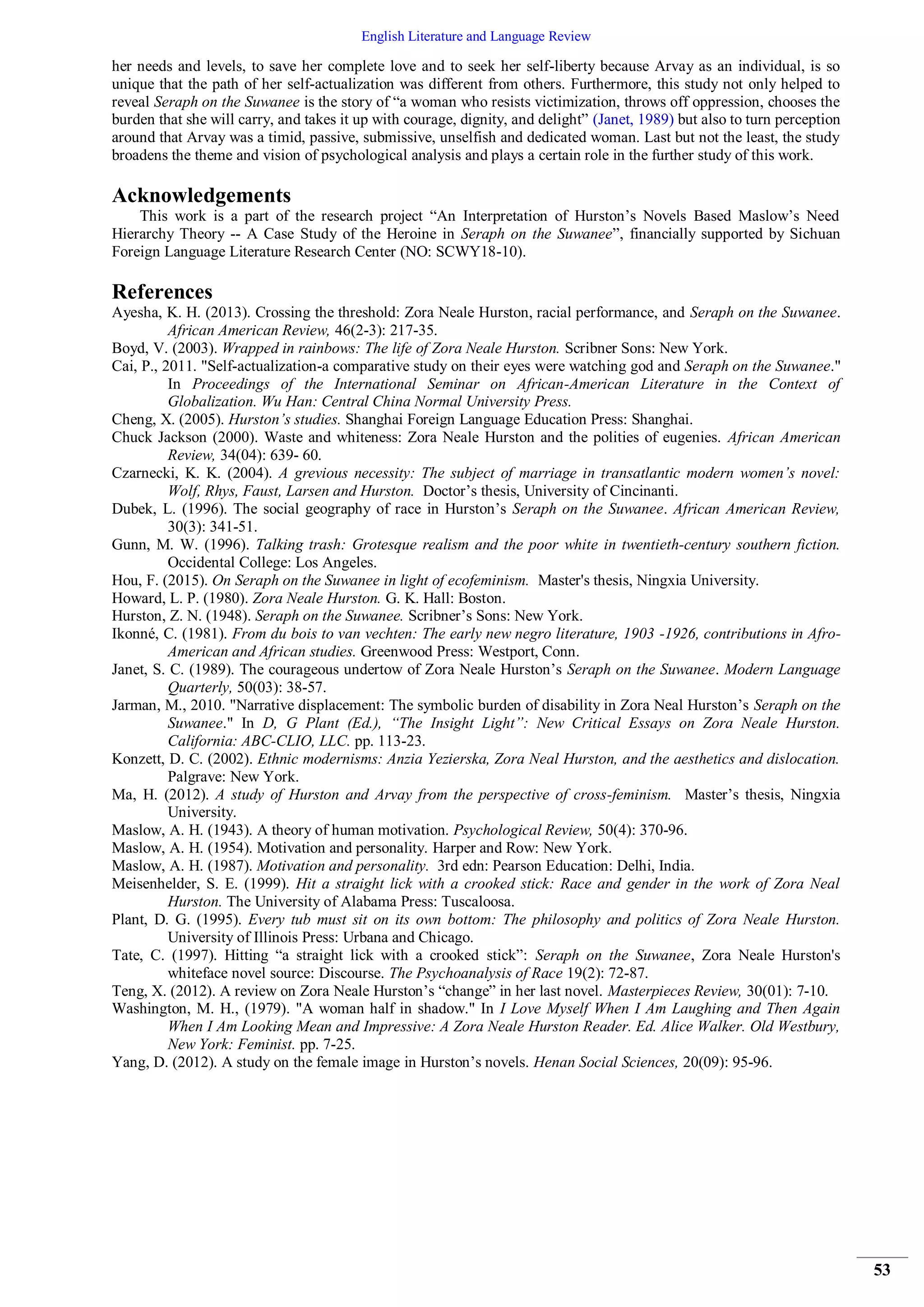 English Literature and Language Review
53
her needs and levels, to save her complete love and to seek her self-liberty because Arvay as an individual, is so
unique that the path of her self-actualization was different from others. Furthermore, this study not only helped to
reveal Seraph on the Suwanee is the story of “a woman who resists victimization, throws off oppression, chooses the
burden that she will carry, and takes it up with courage, dignity, and delight” (Janet, 1989) but also to turn perception
around that Arvay was a timid, passive, submissive, unselfish and dedicated woman. Last but not the least, the study
broadens the theme and vision of psychological analysis and plays a certain role in the further study of this work.
Acknowledgements
This work is a part of the research project “An Interpretation of Hurston’s Novels Based Maslow’s Need
Hierarchy Theory -- A Case Study of the Heroine in Seraph on the Suwanee”, financially supported by Sichuan
Foreign Language Literature Research Center (NO: SCWY18-10).
References
Ayesha, K. H. (2013). Crossing the threshold: Zora Neale Hurston, racial performance, and Seraph on the Suwanee.
African American Review, 46(2-3): 217-35.
Boyd, V. (2003). Wrapped in rainbows: The life of Zora Neale Hurston. Scribner Sons: New York.
Cai, P., 2011. "Self-actualization-a comparative study on their eyes were watching god and Seraph on the Suwanee."
In Proceedings of the International Seminar on African-American Literature in the Context of
Globalization. Wu Han: Central China Normal University Press.
Cheng, X. (2005). Hurston’s studies. Shanghai Foreign Language Education Press: Shanghai.
Chuck Jackson (2000). Waste and whiteness: Zora Neale Hurston and the polities of eugenies. African American
Review, 34(04): 639- 60.
Czarnecki, K. K. (2004). A grevious necessity: The subject of marriage in transatlantic modern women’s novel:
Wolf, Rhys, Faust, Larsen and Hurston. Doctor’s thesis, University of Cincinanti.
Dubek, L. (1996). The social geography of race in Hurston’s Seraph on the Suwanee. African American Review,
30(3): 341-51.
Gunn, M. W. (1996). Talking trash: Grotesque realism and the poor white in twentieth-century southern fiction.
Occidental College: Los Angeles.
Hou, F. (2015). On Seraph on the Suwanee in light of ecofeminism. Master's thesis, Ningxia University.
Howard, L. P. (1980). Zora Neale Hurston. G. K. Hall: Boston.
Hurston, Z. N. (1948). Seraph on the Suwanee. Scribner’s Sons: New York.
Ikonné, C. (1981). From du bois to van vechten: The early new negro literature, 1903 -1926, contributions in Afro-
American and African studies. Greenwood Press: Westport, Conn.
Janet, S. C. (1989). The courageous undertow of Zora Neale Hurston’s Seraph on the Suwanee. Modern Language
Quarterly, 50(03): 38-57.
Jarman, M., 2010. "Narrative displacement: The symbolic burden of disability in Zora Neal Hurston’s Seraph on the
Suwanee." In D, G Plant (Ed.), “The Insight Light”: New Critical Essays on Zora Neale Hurston.
California: ABC-CLIO, LLC. pp. 113-23.
Konzett, D. C. (2002). Ethnic modernisms: Anzia Yezierska, Zora Neal Hurston, and the aesthetics and dislocation.
Palgrave: New York.
Ma, H. (2012). A study of Hurston and Arvay from the perspective of cross-feminism. Master’s thesis, Ningxia
University.
Maslow, A. H. (1943). A theory of human motivation. Psychological Review, 50(4): 370-96.
Maslow, A. H. (1954). Motivation and personality. Harper and Row: New York.
Maslow, A. H. (1987). Motivation and personality. 3rd edn: Pearson Education: Delhi, India.
Meisenhelder, S. E. (1999). Hit a straight lick with a crooked stick: Race and gender in the work of Zora Neal
Hurston. The University of Alabama Press: Tuscaloosa.
Plant, D. G. (1995). Every tub must sit on its own bottom: The philosophy and politics of Zora Neale Hurston.
University of Illinois Press: Urbana and Chicago.
Tate, C. (1997). Hitting “a straight lick with a crooked stick”: Seraph on the Suwanee, Zora Neale Hurston's
whiteface novel source: Discourse. The Psychoanalysis of Race 19(2): 72-87.
Teng, X. (2012). A review on Zora Neale Hurston’s “change” in her last novel. Masterpieces Review, 30(01): 7-10.
Washington, M. H., (1979). "A woman half in shadow." In I Love Myself When I Am Laughing and Then Again
When I Am Looking Mean and Impressive: A Zora Neale Hurston Reader. Ed. Alice Walker. Old Westbury,
New York: Feminist. pp. 7-25.
Yang, D. (2012). A study on the female image in Hurston’s novels. Henan Social Sciences, 20(09): 95-96.
 