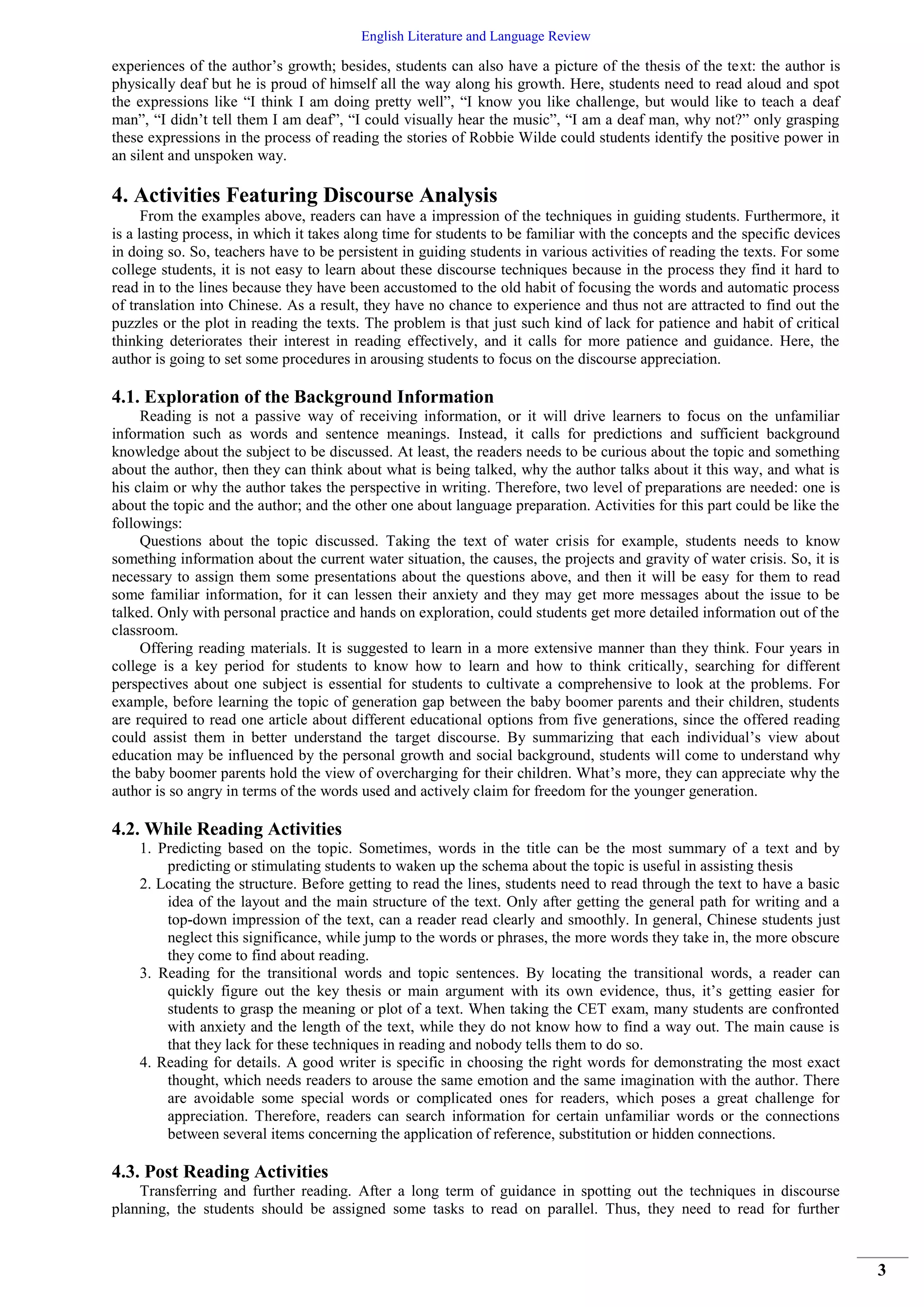 English Literature and Language Review
3
experiences of the author’s growth; besides, students can also have a picture of the thesis of the text: the author is
physically deaf but he is proud of himself all the way along his growth. Here, students need to read aloud and spot
the expressions like “I think I am doing pretty well”, “I know you like challenge, but would like to teach a deaf
man”, “I didn’t tell them I am deaf”, “I could visually hear the music”, “I am a deaf man, why not?” only grasping
these expressions in the process of reading the stories of Robbie Wilde could students identify the positive power in
an silent and unspoken way.
4. Activities Featuring Discourse Analysis
From the examples above, readers can have a impression of the techniques in guiding students. Furthermore, it
is a lasting process, in which it takes along time for students to be familiar with the concepts and the specific devices
in doing so. So, teachers have to be persistent in guiding students in various activities of reading the texts. For some
college students, it is not easy to learn about these discourse techniques because in the process they find it hard to
read in to the lines because they have been accustomed to the old habit of focusing the words and automatic process
of translation into Chinese. As a result, they have no chance to experience and thus not are attracted to find out the
puzzles or the plot in reading the texts. The problem is that just such kind of lack for patience and habit of critical
thinking deteriorates their interest in reading effectively, and it calls for more patience and guidance. Here, the
author is going to set some procedures in arousing students to focus on the discourse appreciation.
4.1. Exploration of the Background Information
Reading is not a passive way of receiving information, or it will drive learners to focus on the unfamiliar
information such as words and sentence meanings. Instead, it calls for predictions and sufficient background
knowledge about the subject to be discussed. At least, the readers needs to be curious about the topic and something
about the author, then they can think about what is being talked, why the author talks about it this way, and what is
his claim or why the author takes the perspective in writing. Therefore, two level of preparations are needed: one is
about the topic and the author; and the other one about language preparation. Activities for this part could be like the
followings:
Questions about the topic discussed. Taking the text of water crisis for example, students needs to know
something information about the current water situation, the causes, the projects and gravity of water crisis. So, it is
necessary to assign them some presentations about the questions above, and then it will be easy for them to read
some familiar information, for it can lessen their anxiety and they may get more messages about the issue to be
talked. Only with personal practice and hands on exploration, could students get more detailed information out of the
classroom.
Offering reading materials. It is suggested to learn in a more extensive manner than they think. Four years in
college is a key period for students to know how to learn and how to think critically, searching for different
perspectives about one subject is essential for students to cultivate a comprehensive to look at the problems. For
example, before learning the topic of generation gap between the baby boomer parents and their children, students
are required to read one article about different educational options from five generations, since the offered reading
could assist them in better understand the target discourse. By summarizing that each individual’s view about
education may be influenced by the personal growth and social background, students will come to understand why
the baby boomer parents hold the view of overcharging for their children. What’s more, they can appreciate why the
author is so angry in terms of the words used and actively claim for freedom for the younger generation.
4.2. While Reading Activities
1. Predicting based on the topic. Sometimes, words in the title can be the most summary of a text and by
predicting or stimulating students to waken up the schema about the topic is useful in assisting thesis
2. Locating the structure. Before getting to read the lines, students need to read through the text to have a basic
idea of the layout and the main structure of the text. Only after getting the general path for writing and a
top-down impression of the text, can a reader read clearly and smoothly. In general, Chinese students just
neglect this significance, while jump to the words or phrases, the more words they take in, the more obscure
they come to find about reading.
3. Reading for the transitional words and topic sentences. By locating the transitional words, a reader can
quickly figure out the key thesis or main argument with its own evidence, thus, it’s getting easier for
students to grasp the meaning or plot of a text. When taking the CET exam, many students are confronted
with anxiety and the length of the text, while they do not know how to find a way out. The main cause is
that they lack for these techniques in reading and nobody tells them to do so.
4. Reading for details. A good writer is specific in choosing the right words for demonstrating the most exact
thought, which needs readers to arouse the same emotion and the same imagination with the author. There
are avoidable some special words or complicated ones for readers, which poses a great challenge for
appreciation. Therefore, readers can search information for certain unfamiliar words or the connections
between several items concerning the application of reference, substitution or hidden connections.
4.3. Post Reading Activities
Transferring and further reading. After a long term of guidance in spotting out the techniques in discourse
planning, the students should be assigned some tasks to read on parallel. Thus, they need to read for further
 