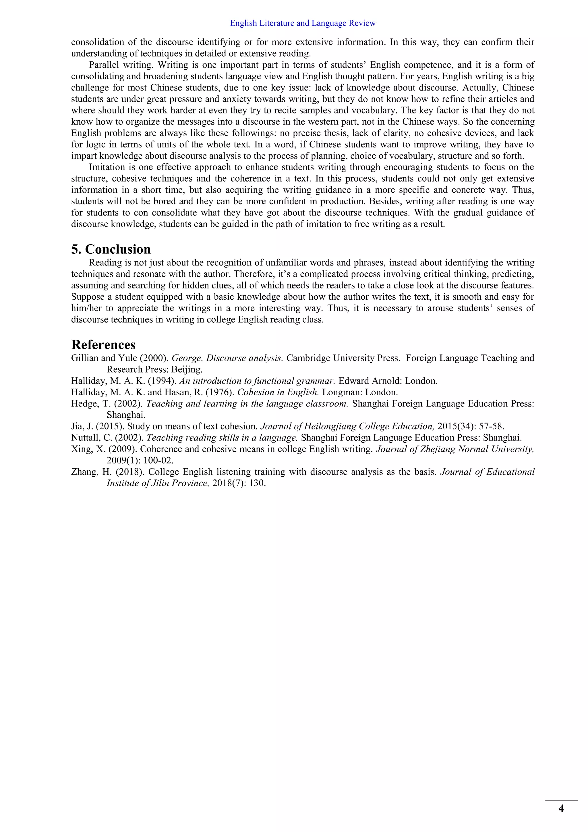 English Literature and Language Review
4
consolidation of the discourse identifying or for more extensive information. In this way, they can confirm their
understanding of techniques in detailed or extensive reading.
Parallel writing. Writing is one important part in terms of students’ English competence, and it is a form of
consolidating and broadening students language view and English thought pattern. For years, English writing is a big
challenge for most Chinese students, due to one key issue: lack of knowledge about discourse. Actually, Chinese
students are under great pressure and anxiety towards writing, but they do not know how to refine their articles and
where should they work harder at even they try to recite samples and vocabulary. The key factor is that they do not
know how to organize the messages into a discourse in the western part, not in the Chinese ways. So the concerning
English problems are always like these followings: no precise thesis, lack of clarity, no cohesive devices, and lack
for logic in terms of units of the whole text. In a word, if Chinese students want to improve writing, they have to
impart knowledge about discourse analysis to the process of planning, choice of vocabulary, structure and so forth.
Imitation is one effective approach to enhance students writing through encouraging students to focus on the
structure, cohesive techniques and the coherence in a text. In this process, students could not only get extensive
information in a short time, but also acquiring the writing guidance in a more specific and concrete way. Thus,
students will not be bored and they can be more confident in production. Besides, writing after reading is one way
for students to con consolidate what they have got about the discourse techniques. With the gradual guidance of
discourse knowledge, students can be guided in the path of imitation to free writing as a result.
5. Conclusion
Reading is not just about the recognition of unfamiliar words and phrases, instead about identifying the writing
techniques and resonate with the author. Therefore, it’s a complicated process involving critical thinking, predicting,
assuming and searching for hidden clues, all of which needs the readers to take a close look at the discourse features.
Suppose a student equipped with a basic knowledge about how the author writes the text, it is smooth and easy for
him/her to appreciate the writings in a more interesting way. Thus, it is necessary to arouse students’ senses of
discourse techniques in writing in college English reading class.
References
Gillian and Yule (2000). George. Discourse analysis. Cambridge University Press. Foreign Language Teaching and
Research Press: Beijing.
Halliday, M. A. K. (1994). An introduction to functional grammar. Edward Arnold: London.
Halliday, M. A. K. and Hasan, R. (1976). Cohesion in English. Longman: London.
Hedge, T. (2002). Teaching and learning in the language classroom. Shanghai Foreign Language Education Press:
Shanghai.
Jia, J. (2015). Study on means of text cohesion. Journal of Heilongjiang College Education, 2015(34): 57-58.
Nuttall, C. (2002). Teaching reading skills in a language. Shanghai Foreign Language Education Press: Shanghai.
Xing, X. (2009). Coherence and cohesive means in college English writing. Journal of Zhejiang Normal University,
2009(1): 100-02.
Zhang, H. (2018). College English listening training with discourse analysis as the basis. Journal of Educational
Institute of Jilin Province, 2018(7): 130.
 