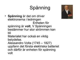 Spänning
• Spänning är det om driver
elektronerna i ledningen
Enheten för
spänning är volt, V Spänningen
bestämmer hur stor strömmen kan
bli
Materialet har också en viktig
betydelse.
Alessandro Volta (1745 – 1827)
uppfann det första elektriska batteriet
och därför är enheten för spänning
volt
 