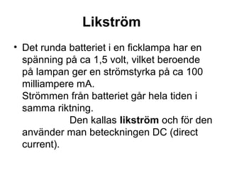 Likström
• Det runda batteriet i en ficklampa har en
spänning på ca 1,5 volt, vilket beroende
på lampan ger en strömstyrka på ca 100
milliampere mA.
Strömmen från batteriet går hela tiden i
samma riktning.
Den kallas likström och för den
använder man beteckningen DC (direct
current).
 