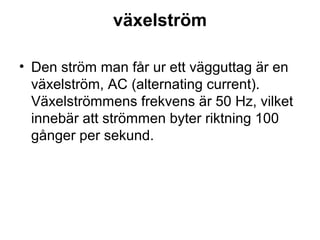 växelström
• Den ström man får ur ett vägguttag är en
växelström, AC (alternating current).
Växelströmmens frekvens är 50 Hz, vilket
innebär att strömmen byter riktning 100
gånger per sekund.
 