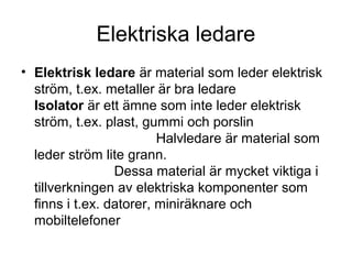 Elektriska ledare
• Elektrisk ledare är material som leder elektrisk
ström, t.ex. metaller är bra ledare
Isolator är ett ämne som inte leder elektrisk
ström, t.ex. plast, gummi och porslin
Halvledare är material som
leder ström lite grann.
Dessa material är mycket viktiga i
tillverkningen av elektriska komponenter som
finns i t.ex. datorer, miniräknare och
mobiltelefoner
 