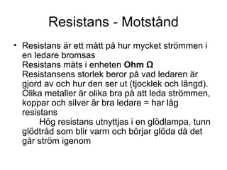 Resistans - Motstånd
• Resistans är ett mått på hur mycket strömmen i
en ledare bromsas
Resistans mäts i enheten Ohm Ω
Resistansens storlek beror på vad ledaren är
gjord av och hur den ser ut (tjocklek och längd).
Olika metaller är olika bra på att leda strömmen,
koppar och silver är bra ledare = har låg
resistans
Hög resistans utnyttjas i en glödlampa, tunn
glödtråd som blir varm och börjar glöda då det
går ström igenom
 