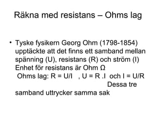 Räkna med resistans – Ohms lag
• Tyske fysikern Georg Ohm (1798-1854)
upptäckte att det finns ett samband mellan
spänning (U), resistans (R) och ström (I)
Enhet för resistans är Ohm Ω
Ohms lag: R = U/I , U = R .I och I = U/R
Dessa tre
samband uttrycker samma sak
 