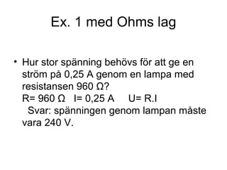 Ex. 1 med Ohms lag
• Hur stor spänning behövs för att ge en
ström på 0,25 A genom en lampa med
resistansen 960 Ω?
R= 960 Ω I= 0,25 A U= R.I
Svar: spänningen genom lampan måste
vara 240 V.
 