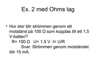 Ex. 2 med Ohms lag
• Hur stor blir strömmen genom ett
motstånd på 100 Ω som kopplas till ett 1,5
V-batteri?
R= 100 Ω U= 1,5 V I= U/R
Svar: Strömmen genom motståndet
blir 15 mA.
 