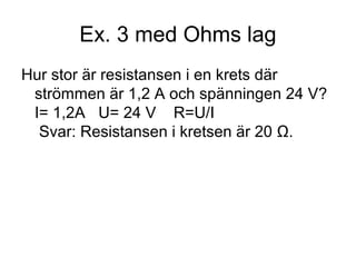 Ex. 3 med Ohms lag
Hur stor är resistansen i en krets där
strömmen är 1,2 A och spänningen 24 V?
I= 1,2A U= 24 V R=U/I
Svar: Resistansen i kretsen är 20 Ω.
 