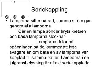 Seriekoppling
• Lamporna sitter på rad, samma ström går
genom alla lamporna
Går en lampa sönder bryts kretsen
och båda lamporna slocknar
Lamporna delar på
spänningen så de kommer att lysa
svagare än om bara en av lamporna var
kopplad till samma batteri Lamporna i en
julgransbelysning är oftast seriekopplade
 