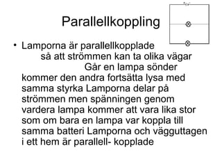 Parallellkoppling
• Lamporna är parallellkopplade
så att strömmen kan ta olika vägar
Går en lampa sönder
kommer den andra fortsätta lysa med
samma styrka Lamporna delar på
strömmen men spänningen genom
vardera lampa kommer att vara lika stor
som om bara en lampa var koppla till
samma batteri Lamporna och vägguttagen
i ett hem är parallell- kopplade
 
