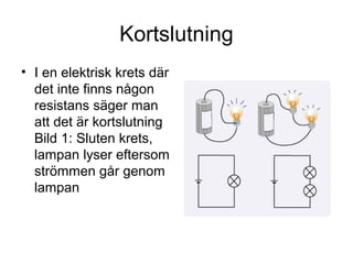 Kortslutning
• I en elektrisk krets där
det inte finns någon
resistans säger man
att det är kortslutning
Bild 1: Sluten krets,
lampan lyser eftersom
strömmen går genom
lampan
 