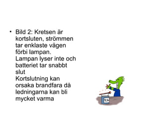 • Bild 2: Kretsen är
kortsluten, strömmen
tar enklaste vägen
förbi lampan.
Lampan lyser inte och
batteriet tar snabbt
slut
Kortslutning kan
orsaka brandfara då
ledningarna kan bli
mycket varma
 