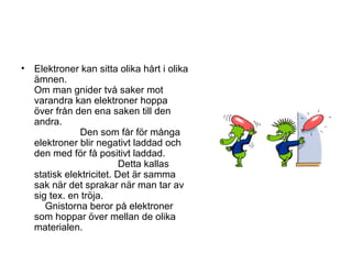 • Elektroner kan sitta olika hårt i olika
ämnen.
Om man gnider två saker mot
varandra kan elektroner hoppa
över från den ena saken till den
andra.
Den som får för många
elektroner blir negativt laddad och
den med för få positivt laddad.
Detta kallas
statisk elektricitet. Det är samma
sak när det sprakar när man tar av
sig tex. en tröja.
Gnistorna beror på elektroner
som hoppar över mellan de olika
materialen.
 