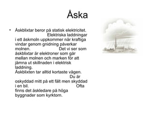 Åska
• Åskblixtar beror på statisk elektricitet.
Elektriska laddningar
i ett åskmoln uppkommer när kraftiga
vindar genom gnidning påverkar
molnen. Det vi ser som
åskblixtar är elektroner som går
mellan molnen och marken för att
jämna ut skillnaden i elektrisk
laddning.
Åskblixten tar alltid kortaste vägen.
Du är
oskyddad mitt på ett fält men skyddad
i en bil. Ofta
finns det åskledare på höga
byggnader som kyrktorn.
 