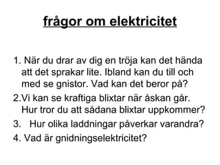 frågor om elektricitet
1. När du drar av dig en tröja kan det hända
att det sprakar lite. Ibland kan du till och
med se gnistor. Vad kan det beror på?
2.Vi kan se kraftiga blixtar när åskan går.
Hur tror du att sådana blixtar uppkommer?
3. Hur olika laddningar påverkar varandra?
4. Vad är gnidningselektricitet?
 