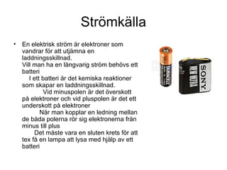 Strömkälla
• En elektrisk ström är elektroner som
vandrar för att utjämna en
laddningsskillnad.
Vill man ha en långvarig ström behövs ett
batteri
I ett batteri är det kemiska reaktioner
som skapar en laddningsskillnad.
Vid minuspolen är det överskott
på elektroner och vid pluspolen är det ett
underskott på elektroner
När man kopplar en ledning mellan
de båda polerna rör sig elektronerna från
minus till plus
Det måste vara en sluten krets för att
tex få en lampa att lysa med hjälp av ett
batteri
 