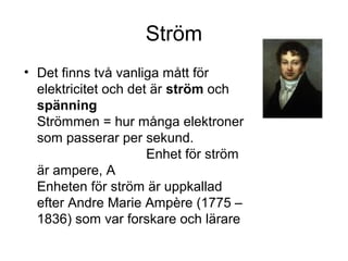 Ström
• Det finns två vanliga mått för
elektricitet och det är ström och
spänning
Strömmen = hur många elektroner
som passerar per sekund.
Enhet för ström
är ampere, A
Enheten för ström är uppkallad
efter Andre Marie Ampère (1775 –
1836) som var forskare och lärare
 