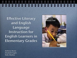 IES PRACTICE GUIDE
                      IES PRACTICE GUIDE             WHAT WORKS CLEARINGHOUSE




                      Effective Literacy and


 Effective Literacy
                      English Language Instruction
                      for English Learners
                      in the Elementary Grades

    and English
     Language
  Instruction for
English Learners in
Elementary Grades
                      NCEE 2007-4011
                      U.S. DEPARTMENT OF EDUCATION




Anthony Bruno
Elizabeth Foglio
Nelly Medina
 