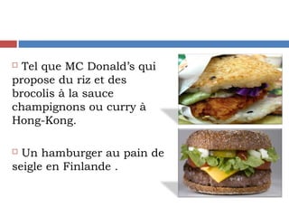  Tel que MC Donald’s qui
propose du riz et des
brocolis à la sauce
champignons ou curry à
Hong-Kong.
 Un hamburger au pain de
seigle en Finlande .
 