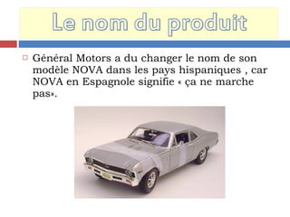  Général Motors a du changer le nom de son
modèle NOVA dans les pays hispaniques , car
NOVA en Espagnole signifie « ça ne marche
pas».
 