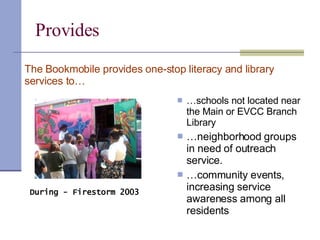 Provides  … schools not located near the Main or EVCC Branch Library … neighborhood groups in need of outreach service. … community events, increasing service awareness among all residents The Bookmobile provides one-stop literacy and library services to… During - Firestorm 2003  