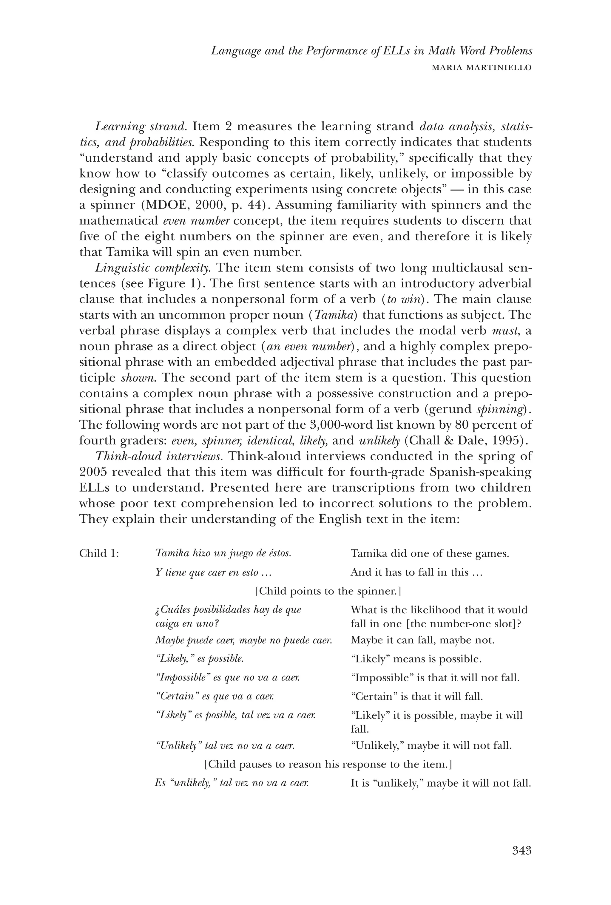 343
Language and the Performance of ELLs in Math Word Problems
maria martiniello
Learning strand. Item 2 measures the learning strand data analysis, statis-
tics, and probabilities. Responding to this item correctly indicates that students
“understand and apply basic concepts of probability,” specifically that they
know how to “classify outcomes as certain, likely, unlikely, or impossible by
designing and conducting experiments using concrete objects” — in this case
a spinner (MDOE, 2000, p. 44). Assuming familiarity with spinners and the
mathematical even number concept, the item requires students to discern that
five of the eight numbers on the spinner are even, and therefore it is likely
that Tamika will spin an even number.
Linguistic complexity. The item stem consists of two long multiclausal sen-
tences (see Figure 1). The first sentence starts with an introductory adverbial
clause that includes a nonpersonal form of a verb (to win). The main clause
starts with an uncommon proper noun (Tamika) that functions as subject. The
verbal phrase displays a complex verb that includes the modal verb must, a
noun phrase as a direct object (an even number), and a highly complex prepo-
sitional phrase with an embedded adjectival phrase that includes the past par-
ticiple shown. The second part of the item stem is a question. This question
contains a complex noun phrase with a possessive construction and a prepo-
sitional phrase that includes a nonpersonal form of a verb (gerund spinning).
The following words are not part of the 3,000-word list known by 80 percent of
fourth graders: even, spinner, identical, likely, and unlikely (Chall & Dale, 1995).
Think-aloud interviews. Think-aloud interviews conducted in the spring of
2005 revealed that this item was difficult for fourth-grade Spanish-speaking
ELLs to understand. Presented here are transcriptions from two children
whose poor text comprehension led to incorrect solutions to the problem.
They explain their understanding of the English text in the item:
Child 1: Tamika hizo un juego de éstos. Tamika did one of these games.
Y tiene que caer en esto … And it has to fall in this …
[Child points to the spinner.]
¿Cuáles posibilidades hay de que
caiga en uno?
What is the likelihood that it would
fall in one [the number-one slot]?
Maybe puede caer, maybe no puede caer. Maybe it can fall, maybe not.
“Likely,” es possible. “Likely” means is possible.
“Impossible” es que no va a caer. “Impossible” is that it will not fall.
“Certain” es que va a caer. “Certain” is that it will fall.
“Likely” es posible, tal vez va a caer. “Likely” it is possible, maybe it will
fall.
“Unlikely” tal vez no va a caer. “Unlikely,” maybe it will not fall.
[Child pauses to reason his response to the item.]
Es “unlikely,” tal vez no va a caer. It is “unlikely,” maybe it will not fall.
 