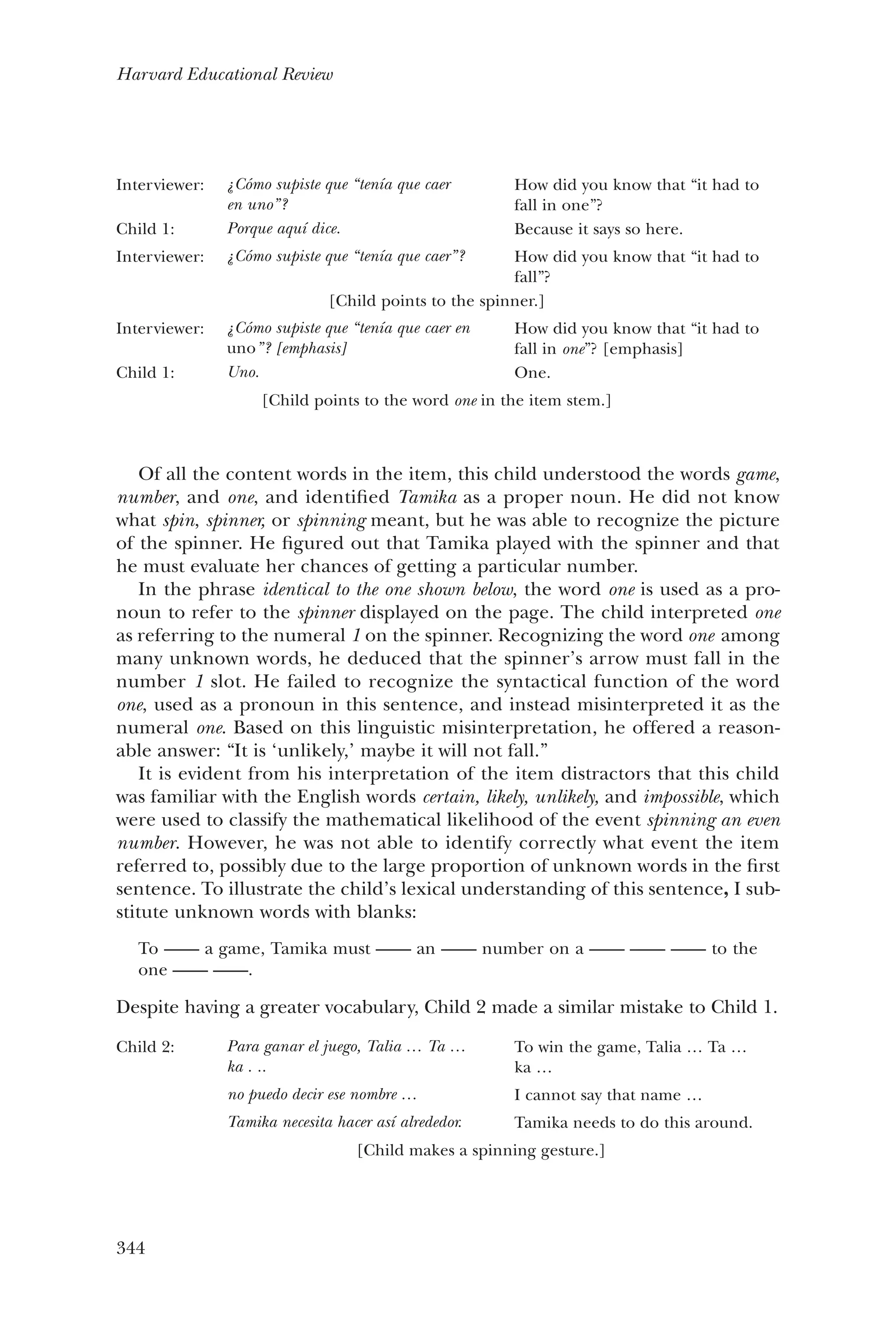 344
Harvard Educational Review
Of all the content words in the item, this child understood the words game,
number, and one, and identified Tamika as a proper noun. He did not know
what spin, spinner, or spinning meant, but he was able to recognize the picture
of the spinner. He figured out that Tamika played with the spinner and that
he must evaluate her chances of getting a particular number.
In the phrase identical to the one shown below, the word one is used as a pro-
noun to refer to the spinner displayed on the page. The child interpreted one
as referring to the numeral 1 on the spinner. Recognizing the word one among
many unknown words, he deduced that the spinner’s arrow must fall in the
number 1 slot. He failed to recognize the syntactical function of the word
one, used as a pronoun in this sentence, and instead misinterpreted it as the
numeral one. Based on this linguistic misinterpretation, he offered a reason-
able answer: “It is ‘unlikely,’ maybe it will not fall.”
It is evident from his interpretation of the item distractors that this child
was familiar with the English words certain, likely, unlikely, and impossible, which
were used to classify the mathematical likelihood of the event spinning an even
number. However, he was not able to identify correctly what event the item
referred to, possibly due to the large proportion of unknown words in the first
sentence. To illustrate the child’s lexical understanding of this sentence, I sub-
stitute unknown words with blanks:
To —— a game, Tamika must —— an —— number on a —— —— —— to the
one —— ——.
Despite having a greater vocabulary, Child 2 made a similar mistake to Child 1.
Child 2: Para ganar el juego, Talia … Ta …
ka . ..
no puedo decir ese nombre …
Tamika necesita hacer así alrededor.
To win the game, Talia … Ta …
ka …
I cannot say that name …
Tamika needs to do this around.
[Child makes a spinning gesture.]
Interviewer: ¿Cómo supiste que “tenía que caer
en uno”?
How did you know that “it had to
fall in one”?
Child 1: Porque aquí dice. Because it says so here.
Interviewer: ¿Cómo supiste que “tenía que caer”? How did you know that “it had to
fall”?
[Child points to the spinner.]
Interviewer: ¿Cómo supiste que “tenía que caer en
uno”? [emphasis]
How did you know that “it had to
fall in one”? [emphasis]
Child 1: Uno. One.
[Child points to the word one in the item stem.]
 