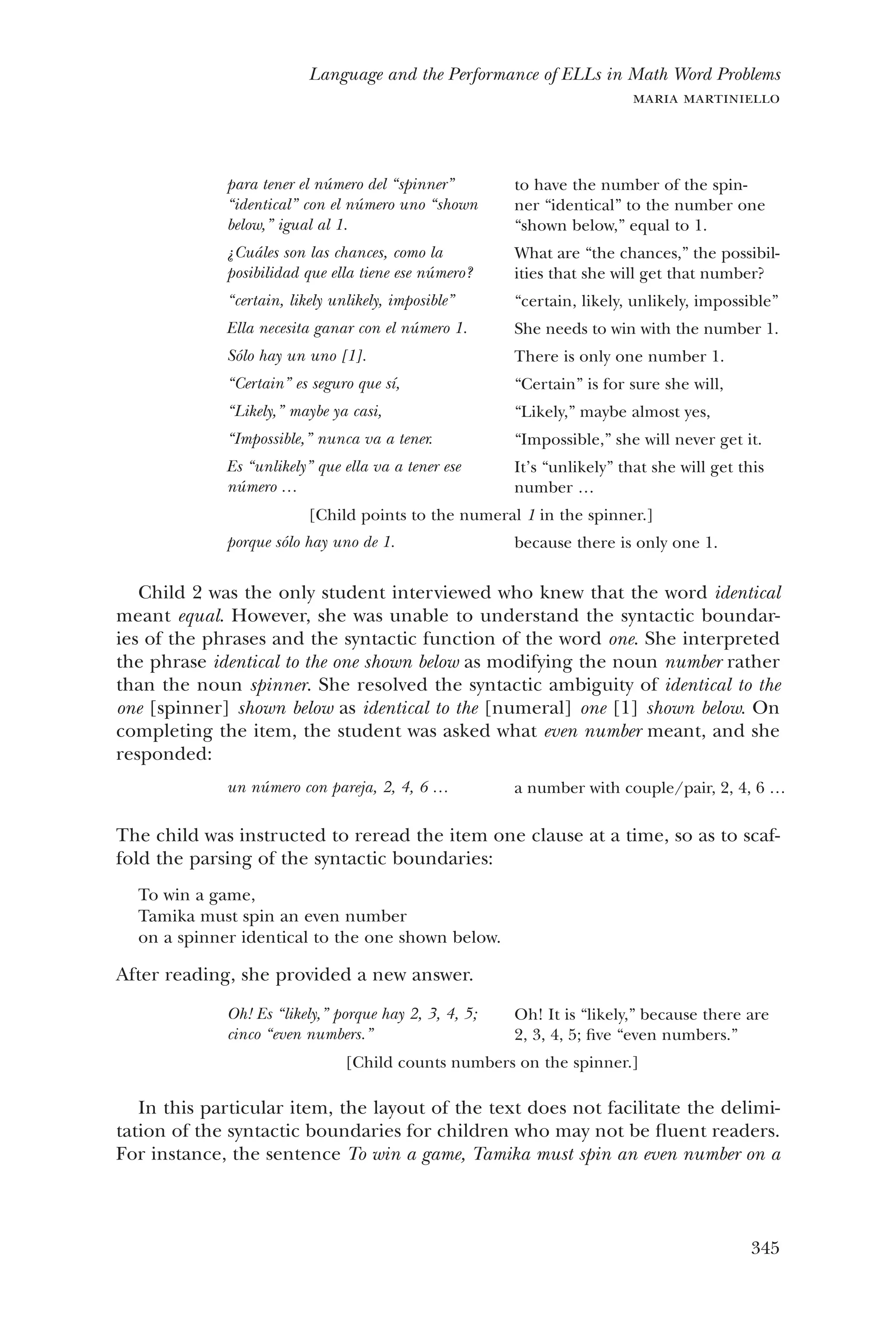 345
Language and the Performance of ELLs in Math Word Problems
maria martiniello
para tener el número del “spinner”
“identical” con el número uno “shown
below,” igual al 1.
¿Cuáles son las chances, como la
p­osibilidad que ella tiene ese número?
“certain, likely unlikely, imposible”
Ella necesita ganar con el número 1.
Sólo hay un uno [1].
“Certain” es seguro que sí,
“Likely,” maybe ya casi,
“Impossible,” nunca va a tener.
Es “unlikely” que ella va a tener ese
número …
to have the number of the spin-
ner “identical” to the number one
“shown below,” equal to 1.
What are “the chances,” the possibil-
ities that she will get that number?
“certain, likely, unlikely, impossible”
She needs to win with the number 1.
There is only one number 1.
“Certain” is for sure she will,
“Likely,” maybe almost yes,
“Impossible,” she will never get it.
It’s “unlikely” that she will get this
number …
[Child points to the numeral 1 in the spinner.]
porque sólo hay uno de 1. because there is only one 1.
Child 2 was the only student interviewed who knew that the word identical
meant equal. However, she was unable to understand the syntactic boundar-
ies of the phrases and the syntactic function of the word one. She interpreted
the phrase identical to the one shown below as modifying the noun number rather
than the noun spinner. She resolved the syntactic ambiguity of identical to the
one [spinner] shown below as identical to the [numeral] one [1] shown below. On
completing the item, the student was asked what even number meant, and she
responded:
un número con pareja, 2, 4, 6 … a number with couple/pair, 2, 4, 6 …
The child was instructed to reread the item one clause at a time, so as to scaf-
fold the parsing of the syntactic boundaries:
To win a game,
Tamika must spin an even number
on a spinner identical to the one shown below.
After reading, she provided a new answer.
Oh! Es “likely,” porque hay 2, 3, 4, 5;
cinco “even numbers.”
Oh! It is “likely,” because there are
2, 3, 4, 5; five “even numbers.”
[Child counts numbers on the spinner.]
In this particular item, the layout of the text does not facilitate the delimi-
tation of the syntactic boundaries for children who may not be fluent readers.
For instance, the sentence To win a game, Tamika must spin an even number on a
 