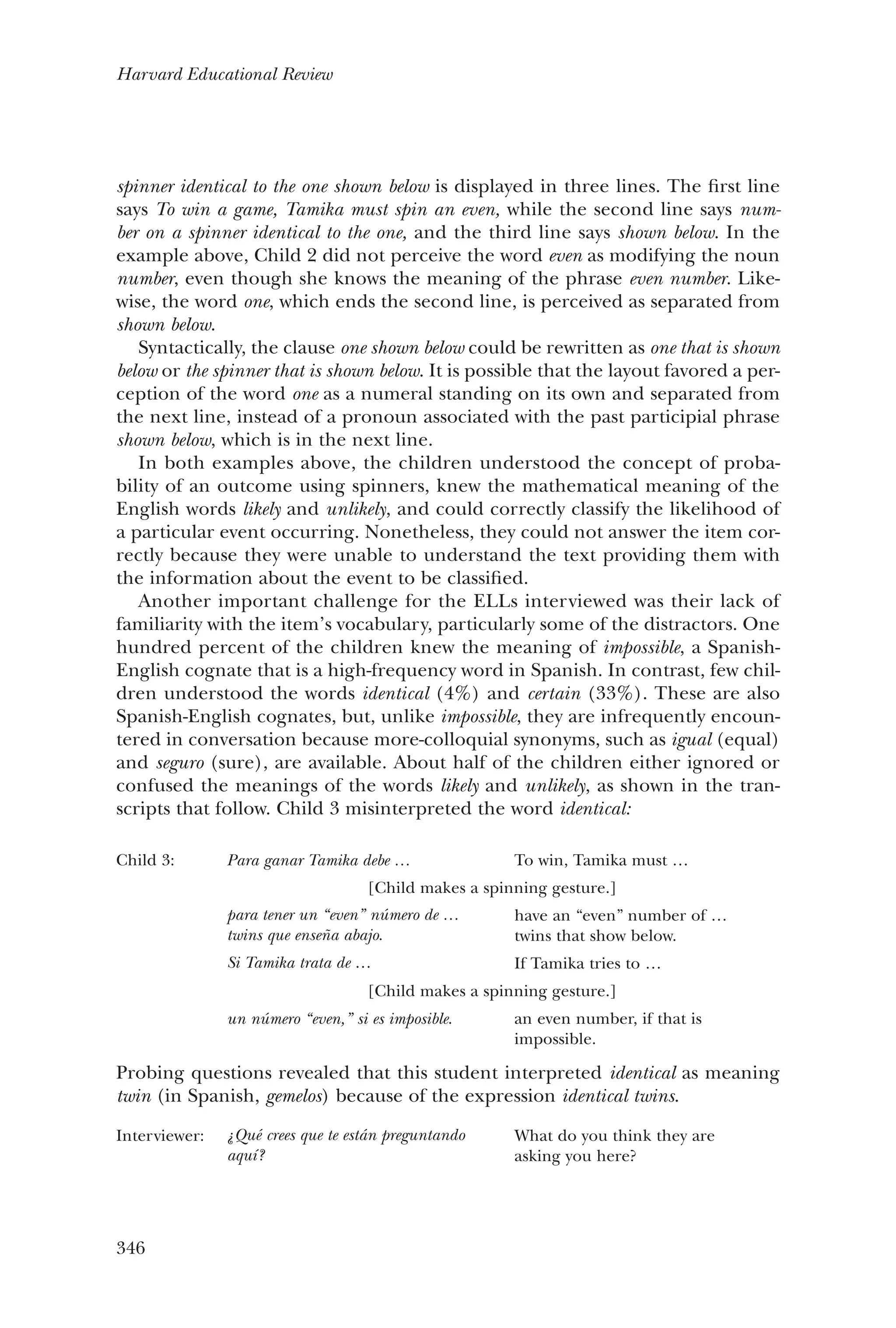 346
Harvard Educational Review
spinner identical to the one shown below is displayed in three lines. The first line
says To win a game, Tamika must spin an even, while the second line says num-
ber on a spinner identical to the one, and the third line says shown below. In the
example above, Child 2 did not perceive the word even as modifying the noun
number, even though she knows the meaning of the phrase even number. Like-
wise, the word one, which ends the second line, is perceived as separated from
shown below.
Syntactically, the clause one shown below could be rewritten as one that is shown
below or the spinner that is shown below. It is possible that the layout favored a per-
ception of the word one as a numeral standing on its own and separated from
the next line, instead of a pronoun associated with the past participial phrase
shown below, which is in the next line.
In both examples above, the children understood the concept of proba-
bility of an outcome using spinners, knew the mathematical meaning of the
English words likely and unlikely, and could correctly classify the likelihood of
a particular event occurring. Nonetheless, they could not answer the item cor-
rectly because they were unable to understand the text providing them with
the information about the event to be classified.
Another important challenge for the ELLs interviewed was their lack of
familiarity with the item’s vocabulary, particularly some of the distractors. One
hundred percent of the children knew the meaning of impossible, a Spanish-
English cognate that is a high-frequency word in Spanish. In contrast, few chil-
dren understood the words identical (4%) and certain (33%). These are also
Spanish-English cognates, but, unlike impossible, they are infrequently encoun-
tered in conversation because more-colloquial synonyms, such as igual (equal)
and seguro (sure), are available. About half of the children either ignored or
confused the meanings of the words likely and unlikely, as shown in the tran-
scripts that follow. Child 3 misinterpreted the word identical:
Child 3: Para ganar Tamika debe … To win, Tamika must …
[Child makes a spinning gesture.]
para tener un “even” número de …
twins que enseña abajo.
Si Tamika trata de …
have an “even” number of …
twins that show below.
If Tamika tries to …
[Child makes a spinning gesture.]
un número “even,” si es imposible. an even number, if that is
impossible.
Probing questions revealed that this student interpreted identical as meaning
twin (in Spanish, gemelos) because of the expression identical twins.
Interviewer: ¿Qué crees que te están preguntando
aquí?
What do you think they are
asking you here?
 