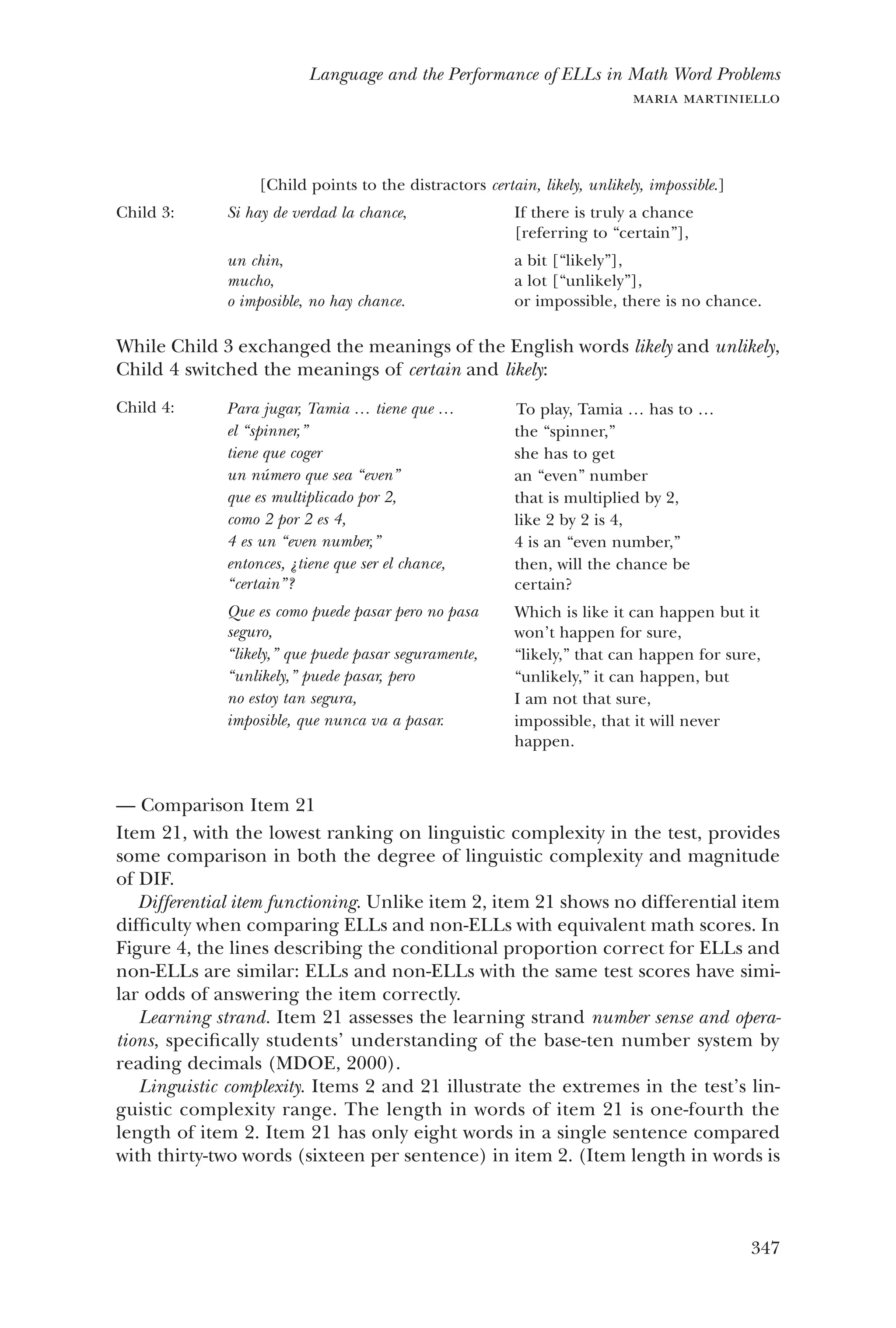 347
Language and the Performance of ELLs in Math Word Problems
maria martiniello
[Child points to the distractors certain, likely, unlikely, impossible.]
Child 3: Si hay de verdad la chance,
un chin,
mucho,
o imposible, no hay chance.
If there is truly a chance
[referring to “certain”],
a bit [“likely”],
a lot [“unlikely”],
or impossible, there is no chance.
While Child 3 exchanged the meanings of the English words likely and unlikely,
Child 4 switched the meanings of certain and likely:
Child 4: Para jugar, Tamia … tiene que …
el “spinner,”
tiene que coger
un número que sea “even”
que es multiplicado por 2,
como 2 por 2 es 4,
4 es un “even number,”
entonces, ¿tiene que ser el chance,
“certain”?
Que es como puede pasar pero no pasa
seguro,
“likely,” que puede pasar seguramente,
“unlikely,” puede pasar, pero
no estoy tan segura,
imposible, que nunca va a pasar.
To play, Tamia … has to …
the “spinner,”
she has to get
an “even” number
that is multiplied by 2,
like 2 by 2 is 4,
4 is an “even number,”
then, will the chance be
certain?
Which is like it can happen but it
won’t happen for sure,
“likely,” that can happen for sure,
“unlikely,” it can happen, but
I am not that sure,
impossible, that it will never
happen.
Comparison Item 21——
Item 21, with the lowest ranking on linguistic complexity in the test, provides
some comparison in both the degree of linguistic complexity and magnitude
of DIF.
Differential item functioning. Unlike item 2, item 21 shows no differential item
difficulty when comparing ELLs and non-ELLs with equivalent math scores. In
Figure 4, the lines describing the conditional proportion correct for ELLs and
non-ELLs are similar: ELLs and non-ELLs with the same test scores have simi-
lar odds of answering the item correctly.
Learning strand. Item 21 assesses the learning strand number sense and opera-
tions, specifically students’ understanding of the base-ten number system by
reading decimals (MDOE, 2000).
Linguistic complexity. Items 2 and 21 illustrate the extremes in the test’s lin-
guistic complexity range. The length in words of item 21 is one-fourth the
length of item 2. Item 21 has only eight words in a single sentence compared
with thirty-two words (sixteen per sentence) in item 2. (Item length in words is
 