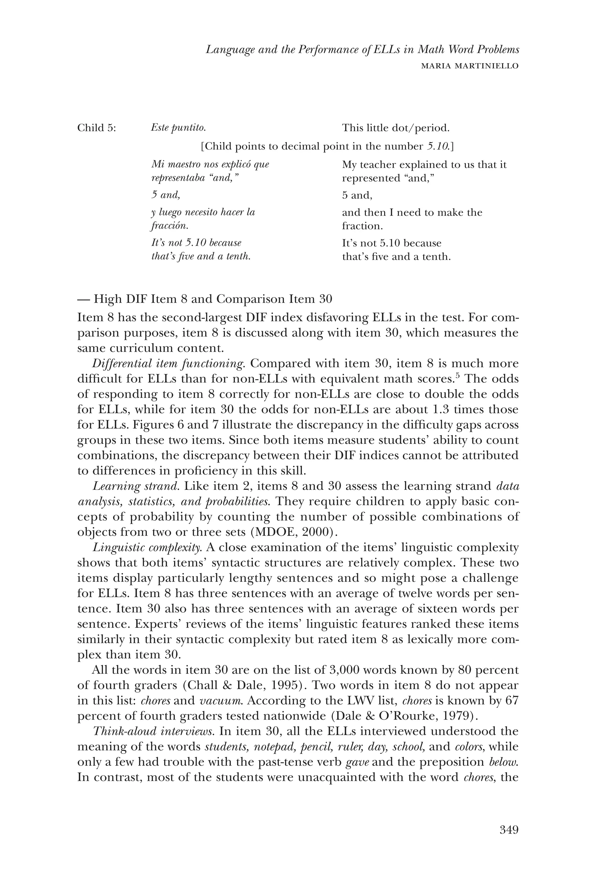 349
Language and the Performance of ELLs in Math Word Problems
maria martiniello
Child 5: Este puntito. This little dot/period.
[Child points to decimal point in the number 5.10.]
Mi maestro nos explicó que
representaba “and,”
5 and,
y luego necesito hacer la
fracción.
It’s not 5.10 because
that’s five and a tenth.
My teacher explained to us that it
represented “and,”
5 and,
and then I need to make the
fraction.
It’s not 5.10 because
that’s five and a tenth.
High DIF Item 8 and Comparison Item 30——
Item 8 has the second-largest DIF index disfavoring ELLs in the test. For com-
parison purposes, item 8 is discussed along with item 30, which measures the
same curriculum content.
Differential item functioning. Compared with item 30, item 8 is much more
difficult for ELLs than for non-ELLs with equivalent math scores.5
The odds
of responding to item 8 correctly for non-ELLs are close to double the odds
for ELLs, while for item 30 the odds for non-ELLs are about 1.3 times those
for ELLs. Figures 6 and 7 illustrate the discrepancy in the difficulty gaps across
groups in these two items. Since both items measure students’ ability to count
combinations, the discrepancy between their DIF indices cannot be attributed
to differences in proficiency in this skill.
Learning strand. Like item 2, items 8 and 30 assess the learning strand data
analysis, statistics, and probabilities. They require children to apply basic con-
cepts of probability by counting the number of possible combinations of
objects from two or three sets (MDOE, 2000).
Linguistic complexity. A close examination of the items’ linguistic complexity
shows that both items’ syntactic structures are relatively complex. These two
items display particularly lengthy sentences and so might pose a challenge
for ELLs. Item 8 has three sentences with an average of twelve words per sen-
tence. Item 30 also has three sentences with an average of sixteen words per
sentence. Experts’ reviews of the items’ linguistic features ranked these items
similarly in their syntactic complexity but rated item 8 as lexically more com-
plex than item 30.
All the words in item 30 are on the list of 3,000 words known by 80 percent
of fourth graders (Chall & Dale, 1995). Two words in item 8 do not appear
in this list: chores and vacuum. According to the LWV list, chores is known by 67
percent of fourth graders tested nationwide (Dale & O’Rourke, 1979).
Think-aloud interviews. In item 30, all the ELLs interviewed understood the
meaning of the words students, notepad, pencil, ruler, day, school, and colors, while
only a few had trouble with the past-tense verb gave and the preposition below.
In contrast, most of the students were unacquainted with the word chores, the
 