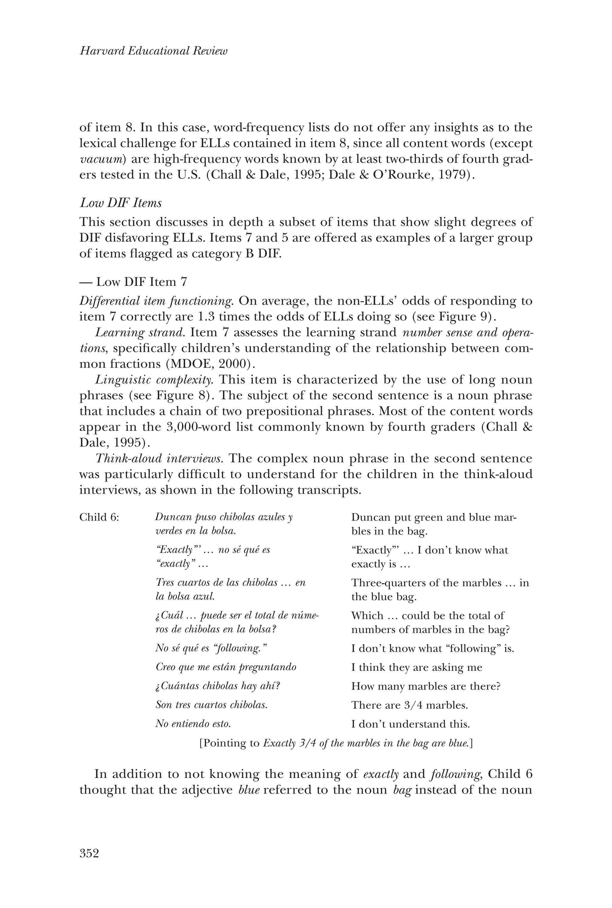 352
Harvard Educational Review
of item 8. In this case, word-frequency lists do not offer any insights as to the
lexical challenge for ELLs contained in item 8, since all content words (except
vacuum) are high-frequency words known by at least two-thirds of fourth grad-
ers tested in the U.S. (Chall & Dale, 1995; Dale & O’Rourke, 1979).
Low DIF Items
This section discusses in depth a subset of items that show slight degrees of
DIF disfavoring ELLs. Items 7 and 5 are offered as examples of a larger group
of items flagged as category B DIF.
Low DIF Item 7——
Differential item functioning. On average, the non-ELLs’ odds of responding to
item 7 correctly are 1.3 times the odds of ELLs doing so (see Figure 9).
Learning strand. Item 7 assesses the learning strand number sense and opera-
tions, specifically children’s understanding of the relationship between com-
mon fractions (MDOE, 2000).
Linguistic complexity. This item is characterized by the use of long noun
phrases (see Figure 8). The subject of the second sentence is a noun phrase
that includes a chain of two prepositional phrases. Most of the content words
appear in the 3,000-word list commonly known by fourth graders (Chall &
Dale, 1995).
Think-aloud interviews. The complex noun phrase in the second sentence
was particularly difficult to understand for the children in the think-aloud
interviews, as shown in the following transcripts.
Child 6: Duncan puso chibolas azules y
verdes en la bolsa.
“Exactly”’ … no sé qué es
“exactly” …
Tres cuartos de las chibolas … en
la bolsa azul.
¿Cuál … puede ser el total de núme-
ros de chibolas en la bolsa?
No sé qué es “following.”
Creo que me están preguntando
¿Cuántas chibolas hay ahí?
Son tres cuartos chibolas.
No entiendo esto.
Duncan put green and blue mar-
bles in the bag.
“Exactly”’ … I don’t know what
exactly is …
Three-quarters of the marbles … in
the blue bag.
Which … could be the total of
numbers of marbles in the bag?
I don’t know what “following” is.
I think they are asking me
How many marbles are there?
There are 3/4 marbles.
I don’t understand this.
[Pointing to Exactly 3/4 of the marbles in the bag are blue.]
In addition to not knowing the meaning of exactly and following, Child 6
thought that the adjective blue referred to the noun bag instead of the noun
 