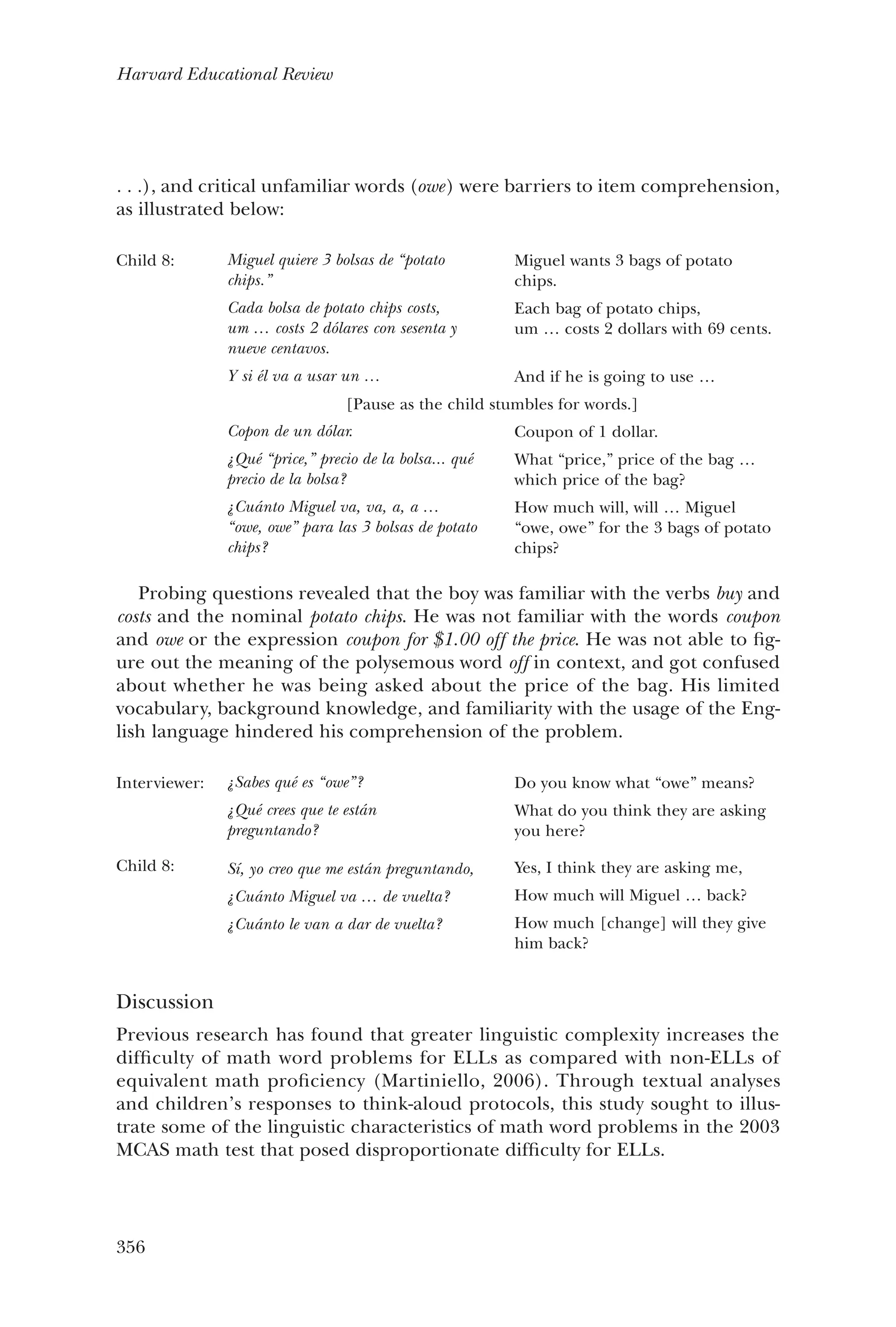 356
Harvard Educational Review
. . .), and critical unfamiliar words (owe) were barriers to item comprehension,
as illustrated below:
Child 8: Miguel quiere 3 bolsas de “potato
chips.”
Cada bolsa de potato chips costs,
um … costs 2 dólares con sesenta y
nueve centavos.
Y si él va a usar un …
Miguel wants 3 bags of potato
chips.
Each bag of potato chips,
um … costs 2 dollars with 69 cents.
And if he is going to use …
[Pause as the child stumbles for words.]
Copon de un dólar.
¿Qué “price,” precio de la bolsa... qué
precio de la bolsa?
¿Cuánto Miguel va, va, a, a …
“owe, owe” para las 3 bolsas de potato
chips?
Coupon of 1 dollar.
What “price,” price of the bag …
which price of the bag?
How much will, will … Miguel
“owe, owe” for the 3 bags of potato
chips?
Probing questions revealed that the boy was familiar with the verbs buy and
costs and the nominal potato chips. He was not familiar with the words coupon
and owe or the expression coupon for $1.00 off the price. He was not able to fig-
ure out the meaning of the polysemous word off in context, and got confused
about whether he was being asked about the price of the bag. His limited
vocabulary, background knowledge, and familiarity with the usage of the Eng-
lish language hindered his comprehension of the problem.
Interviewer:
Child 8:
¿Sabes qué es “owe”?
¿Qué crees que te están
preguntando?
Sí, yo creo que me están preguntando,
¿Cuánto Miguel va … de vuelta?
¿Cuánto le van a dar de vuelta?
Do you know what “owe” means?
What do you think they are asking
you here?
Yes, I think they are asking me,
How much will Miguel … back?
How much [change] will they give
him back?
Discussion
Previous research has found that greater linguistic complexity increases the
difficulty of math word problems for ELLs as compared with non-ELLs of
equivalent math proficiency (Martiniello, 2006). Through textual analyses
and children’s responses to think-aloud protocols, this study sought to illus-
trate some of the linguistic characteristics of math word problems in the 2003
MCAS math test that posed disproportionate difficulty for ELLs.
 