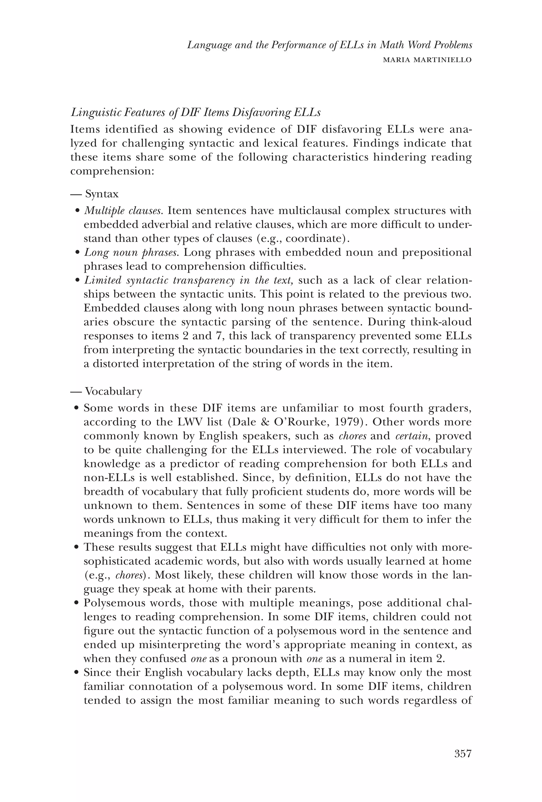 357
Language and the Performance of ELLs in Math Word Problems
maria martiniello
Linguistic Features of DIF Items Disfavoring ELLs
Items identified as showing evidence of DIF disfavoring ELLs were ana-
lyzed for challenging syntactic and lexical features. Findings indicate that
these items share some of the following characteristics hindering reading
comprehension:
Syntax——
Multiple clauses.•	 Item sentences have multiclausal complex structures with
embedded adverbial and relative clauses, which are more difficult to under-
stand than other types of clauses (e.g., coordinate).
Long noun phrases.•	 Long phrases with embedded noun and prepositional
phrases lead to comprehension difficulties.
Limited syntactic transparency in the text,•	 such as a lack of clear relation-
ships between the syntactic units. This point is related to the previous two.
Embedded clauses along with long noun phrases between syntactic bound-
aries obscure the syntactic parsing of the sentence. During think-aloud
responses to items 2 and 7, this lack of transparency prevented some ELLs
from interpreting the syntactic boundaries in the text correctly, resulting in
a distorted interpretation of the string of words in the item.
Vocabulary——
Some words in these DIF items are unfamiliar to most fourth graders,•	
according to the LWV list (Dale & O’Rourke, 1979). Other words more
commonly known by English speakers, such as chores and certain, proved
to be quite challenging for the ELLs interviewed. The role of vocabulary
knowledge as a predictor of reading comprehension for both ELLs and
non-ELLs is well established. Since, by definition, ELLs do not have the
breadth of vocabulary that fully proficient students do, more words will be
unknown to them. Sentences in some of these DIF items have too many
words unknown to ELLs, thus making it very difficult for them to infer the
meanings from the context.
These results suggest that ELLs might have difficulties not only with more-•	
sophisticated academic words, but also with words usually learned at home
(e.g., chores). Most likely, these children will know those words in the lan-
guage they speak at home with their parents.
Polysemous words, those with multiple meanings, pose additional chal-•	
lenges to reading comprehension. In some DIF items, children could not
figure out the syntactic function of a polysemous word in the sentence and
ended up misinterpreting the word’s appropriate meaning in context, as
when they confused one as a pronoun with one as a numeral in item 2.
Since their English vocabulary lacks depth, ELLs may know only the most•	
familiar connotation of a polysemous word. In some DIF items, children
tended to assign the most familiar meaning to such words regardless of
 
