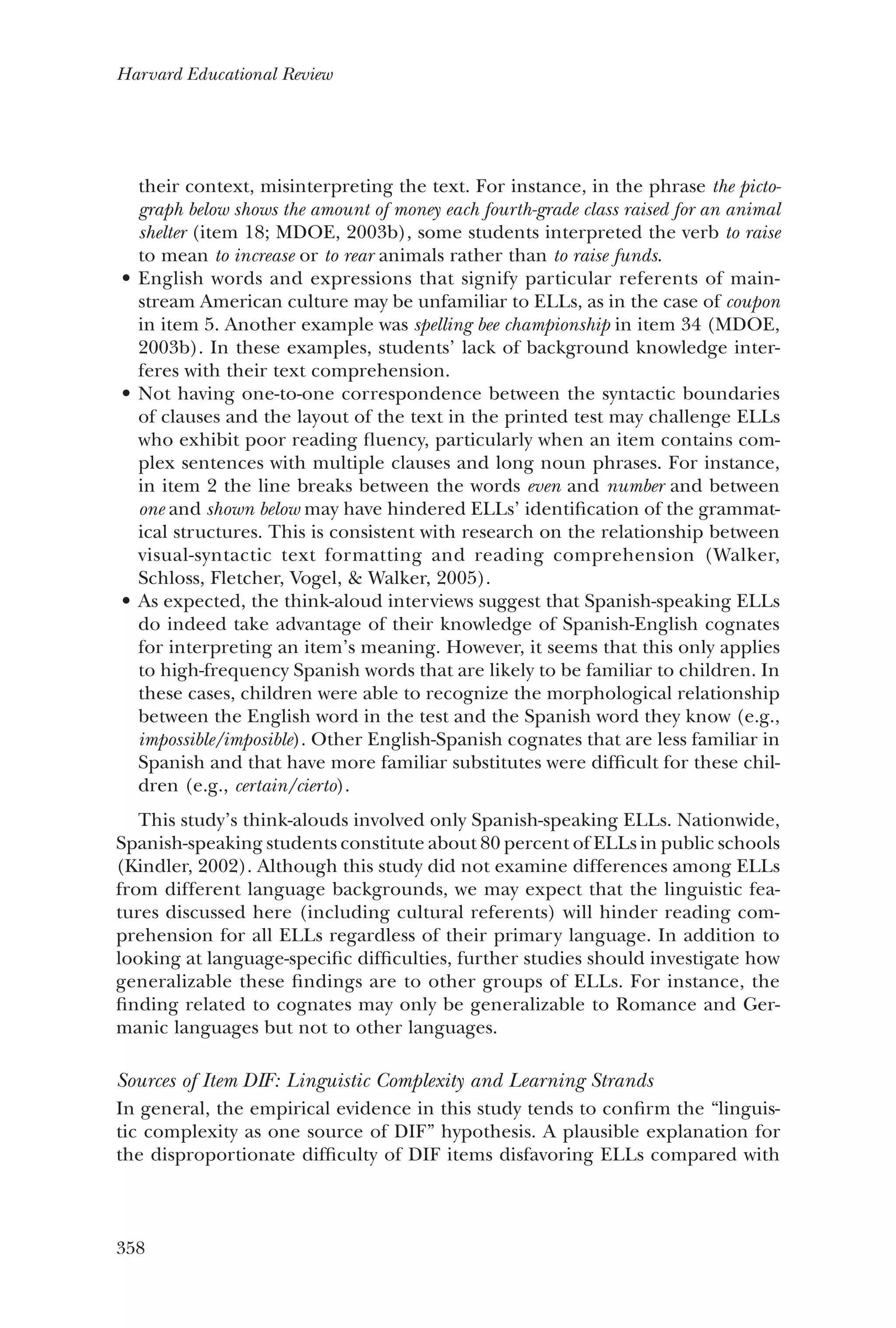 358
Harvard Educational Review
their context, misinterpreting the text. For instance, in the phrase the picto-
graph below shows the amount of money each fourth-grade class raised for an animal
shelter (item 18; MDOE, 2003b), some students interpreted the verb to raise
to mean to increase or to rear animals rather than to raise funds.
English words and expressions that signify particular referents of main-•	
stream American culture may be unfamiliar to ELLs, as in the case of coupon
in item 5. Another example was spelling bee championship in item 34 (MDOE,
2003b). In these examples, students’ lack of background knowledge inter-
feres with their text comprehension.
Not having one-to-one correspondence between the syntactic boundaries•	
of clauses and the layout of the text in the printed test may challenge ELLs
who exhibit poor reading fluency, particularly when an item contains com-
plex sentences with multiple clauses and long noun phrases. For instance,
in item 2 the line breaks between the words even and number and between
one and shown below may have hindered ELLs’ identification of the grammat-
ical structures. This is consistent with research on the relationship between
­visual-syntactic text formatting and reading comprehension (Walker,
Schloss, Fletcher, Vogel, & Walker, 2005).
As expected, the think-aloud interviews suggest that Spanish-speaking ELLs•	
do indeed take advantage of their knowledge of Spanish-English cognates
for interpreting an item’s meaning. However, it seems that this only applies
to high-frequency Spanish words that are likely to be familiar to children. In
these cases, children were able to recognize the morphological relationship
between the English word in the test and the Spanish word they know (e.g.,
impossible/imposible). Other English-Spanish cognates that are less familiar in
Spanish and that have more familiar substitutes were difficult for these chil-
dren (e.g., certain/cierto).
This study’s think-alouds involved only Spanish-speaking ELLs. Nationwide,
Spanish-speaking students constitute about 80 percent of ELLs in public schools
(Kindler, 2002). Although this study did not examine differences among ELLs
from different language backgrounds, we may expect that the linguistic fea-
tures discussed here (including cultural referents) will hinder reading com-
prehension for all ELLs regardless of their primary language. In addition to
looking at language-specific difficulties, further studies should investigate how
generalizable these findings are to other groups of ELLs. For instance, the
finding related to cognates may only be generalizable to Romance and Ger-
manic languages but not to other languages.
Sources of Item DIF: Linguistic Complexity and Learning Strands
In general, the empirical evidence in this study tends to confirm the “linguis-
tic complexity as one source of DIF” hypothesis. A plausible explanation for
the disproportionate difficulty of DIF items disfavoring ELLs compared with
 