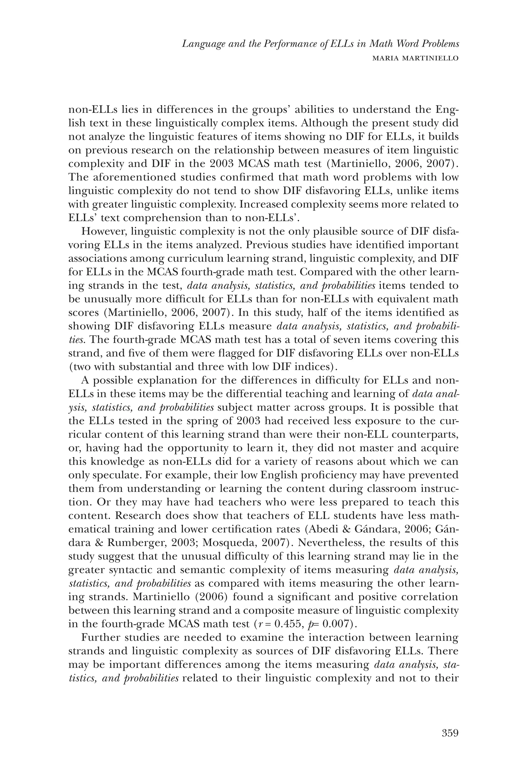 359
Language and the Performance of ELLs in Math Word Problems
maria martiniello
non-ELLs lies in differences in the groups’ abilities to understand the Eng-
lish text in these linguistically complex items. Although the present study did
not analyze the linguistic features of items showing no DIF for ELLs, it builds
on previous research on the relationship between measures of item linguistic
complexity and DIF in the 2003 MCAS math test (Martiniello, 2006, 2007).
The aforementioned studies confirmed that math word problems with low
linguistic complexity do not tend to show DIF disfavoring ELLs, unlike items
with greater linguistic complexity. Increased complexity seems more related to
ELLs’ text comprehension than to non-ELLs’.
However, linguistic complexity is not the only plausible source of DIF disfa-
voring ELLs in the items analyzed. Previous studies have identified important
associations among curriculum learning strand, linguistic complexity, and DIF
for ELLs in the MCAS fourth-grade math test. Compared with the other learn-
ing strands in the test, data analysis, statistics, and probabilities items tended to
be unusually more difficult for ELLs than for non-ELLs with equivalent math
scores (Martiniello, 2006, 2007). In this study, half of the items identified as
showing DIF disfavoring ELLs measure data analysis, statistics, and probabili-
ties. The fourth-grade MCAS math test has a total of seven items covering this
strand, and five of them were flagged for DIF disfavoring ELLs over non-ELLs
(two with substantial and three with low DIF indices).
A possible explanation for the differences in difficulty for ELLs and non-
ELLs in these items may be the differential teaching and learning of data anal-
ysis, statistics, and probabilities subject matter across groups. It is possible that
the ELLs tested in the spring of 2003 had received less exposure to the cur-
ricular content of this learning strand than were their non-ELL counterparts,
or, having had the opportunity to learn it, they did not master and acquire
this knowledge as non-ELLs did for a variety of reasons about which we can
only speculate. For example, their low English proficiency may have prevented
them from understanding or learning the content during classroom instruc-
tion. Or they may have had teachers who were less prepared to teach this
content. Research does show that teachers of ELL students have less math-
ematical training and lower certification rates (Abedi & Gándara, 2006; Gán-
dara & Rumberger, 2003; Mosqueda, 2007). Nevertheless, the results of this
study suggest that the unusual difficulty of this learning strand may lie in the
greater syntactic and semantic complexity of items measuring data analysis,
statistics, and probabilities as compared with items measuring the other learn-
ing strands. Martiniello (2006) found a significant and positive correlation
between this learning strand and a composite measure of linguistic complexity
in the fourth-grade MCAS math test (r = 0.455, p= 0.007).
Further studies are needed to examine the interaction between learning
strands and linguistic complexity as sources of DIF disfavoring ELLs. There
may be important differences among the items measuring data analysis, sta-
tistics, and probabilities related to their linguistic complexity and not to their
 