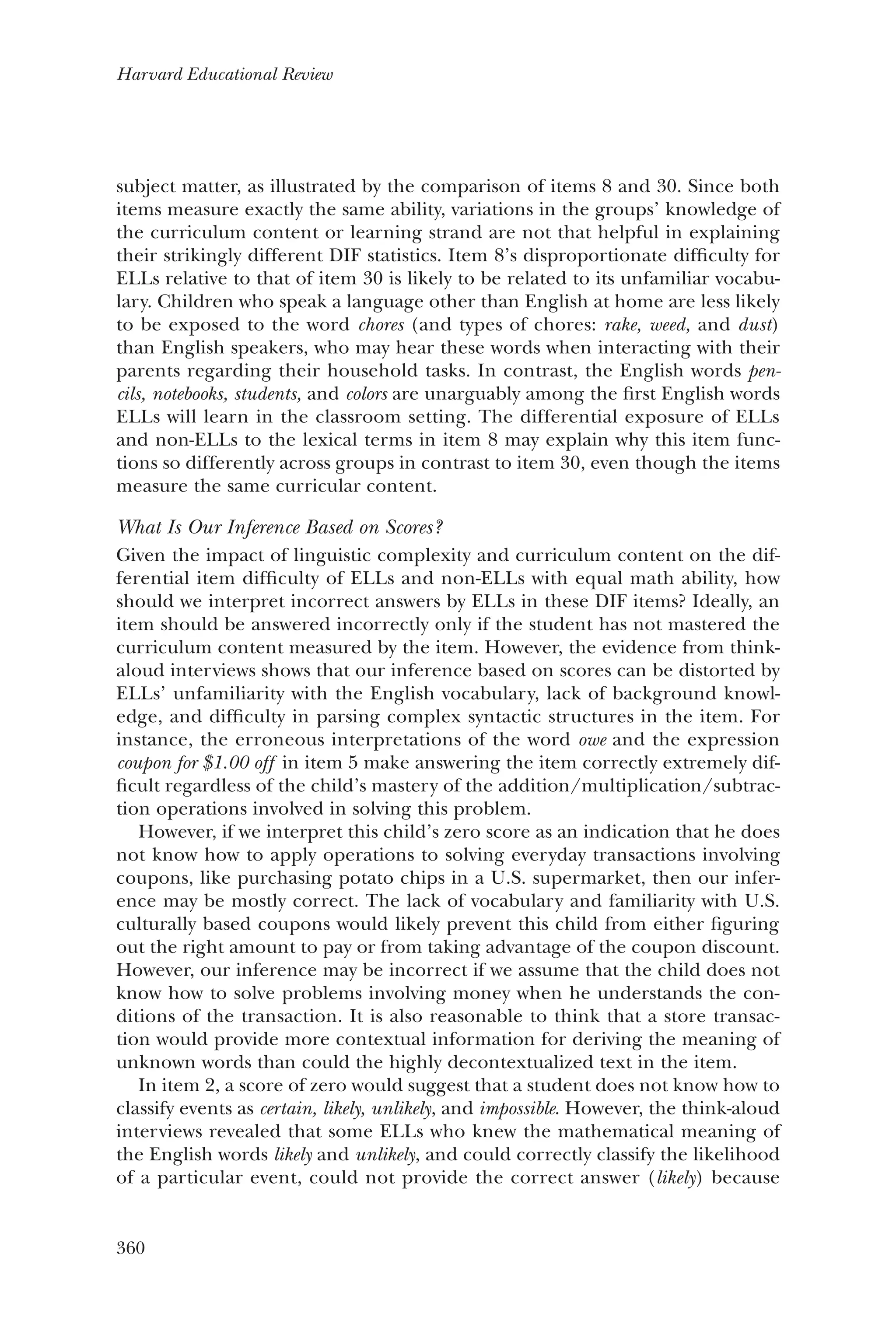 360
Harvard Educational Review
subject matter, as illustrated by the comparison of items 8 and 30. Since both
items measure exactly the same ability, variations in the groups’ knowledge of
the curriculum content or learning strand are not that helpful in explaining
their strikingly different DIF statistics. Item 8’s disproportionate difficulty for
ELLs relative to that of item 30 is likely to be related to its unfamiliar vocabu-
lary. Children who speak a language other than English at home are less likely
to be exposed to the word chores (and types of chores: rake, weed, and dust)
than English speakers, who may hear these words when interacting with their
parents regarding their household tasks. In contrast, the English words pen-
cils, notebooks, students, and colors are unarguably among the first English words
ELLs will learn in the classroom setting. The differential exposure of ELLs
and non-ELLs to the lexical terms in item 8 may explain why this item func-
tions so differently across groups in contrast to item 30, even though the items
measure the same curricular content.
What Is Our Inference Based on Scores?
Given the impact of linguistic complexity and curriculum content on the dif-
ferential item difficulty of ELLs and non-ELLs with equal math ability, how
should we interpret incorrect answers by ELLs in these DIF items? Ideally, an
item should be answered incorrectly only if the student has not mastered the
curriculum content measured by the item. However, the evidence from think-
aloud interviews shows that our inference based on scores can be distorted by
ELLs’ unfamiliarity with the English vocabulary, lack of background knowl-
edge, and difficulty in parsing complex syntactic structures in the item. For
instance, the erroneous interpretations of the word owe and the expression
coupon for $1.00 off in item 5 make answering the item correctly extremely dif-
ficult regardless of the child’s mastery of the addition/multiplication/subtrac-
tion operations involved in solving this problem.
However, if we interpret this child’s zero score as an indication that he does
not know how to apply operations to solving everyday transactions involving
coupons, like purchasing potato chips in a U.S. supermarket, then our infer-
ence may be mostly correct. The lack of vocabulary and familiarity with U.S.
culturally based coupons would likely prevent this child from either figuring
out the right amount to pay or from taking advantage of the coupon discount.
However, our inference may be incorrect if we assume that the child does not
know how to solve problems involving money when he understands the con-
ditions of the transaction. It is also reasonable to think that a store transac-
tion would provide more contextual information for deriving the meaning of
unknown words than could the highly decontextualized text in the item.
In item 2, a score of zero would suggest that a student does not know how to
classify events as certain, likely, unlikely, and impossible. However, the think-aloud
interviews revealed that some ELLs who knew the mathematical meaning of
the English words likely and unlikely, and could correctly classify the likelihood
of a particular event, could not provide the correct answer (likely) because
 